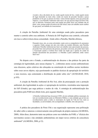 184
vivendo o dia a dia dentro do rio, vendo aquele monte de lixo, vendo aquele monte
de lugar destruído na mata ciliar, vendo um monte de pescador fazendo a pesca
predatória aí foi que se pensou em fazer; vamos formar alguma coisa que possa dar
impacto; e essa Patrulha Ambiental nada mais é do que pessoas daqui de Porto Ubá,
que se aderiram, formaram junto uma equipe pra poder fazer esse trabalho não de
punir, certo, porque poder de polícia nós não temos; mais um trabalho muito melhor
do que punir, um trabalho de conscientizar.
A criação da Patrulha Ambiental foi uma estratégia usada pelos pescadores para
manter o controle sobre esse ambiente. A Portaria do IAP fragilizou esse controle, colocando
em risco a sobrevivência dessa comunidade. Ainda sobre a Patrulha, Marildo afirmou,
Pensando nisso, nós, eu como articulador, junto com os companheiros lá, pensamos
o seguinte: Então, porque nós não criar então um modelo diferente, uma Patrulha
Ambiental. Patrulha Ambiental pra fazer um trabalho mais aproximado das pessoas,
pra poder ficar mais próximo das pessoas, pra poder conversar, pra poder fazer tanto
a Associação quanto a Colônia ficar sendo um órgão que é apenas de cuidar da
atuação documental dos pescadores e a Patrulha a parte ambiental, então vamos
fazer isso!
Na disputa com o Estado, a ambientalização do discurso e das práticas faz parte da
estratégia de legitimidade, pois nessas disputas “[…] diferentes atores sociais ambientalizam
seus discursos, ações coletivas são esboçadas na constituição de conflitos sociais incidentes
sobre esses novos objetos, seja questionando os padrões técnicos de apropriação do território
e seus recursos, seja contestando a distribuição de poder sobre eles” (ACSELRAD, 2010,
p.103).
A criação da Patrulha Ambiental do Rio Ivaí, além da preocupação com a proteção
ambiental, deu legitimidade às ações e à apropriação do território, resistindoa uma imposição
do IAP (Estado), que nega práticas e modos de vida. A estratégia de ambientalização dos
pescadores pela PARI tem obtido êxito, pois segundo Marildo,
A Patrulha Ambiental hoje ela possui CNPJ, ela tem utilidade pública municipal, ela
tem um reconhecimento junto ao Ministério Público, é uma entidade que já tem um
reconhecimento junto a todos os municípios da região do Vale do Ivaí, tanto as
faculdades, as universidades, têm acompanhado o trabalho, têm sido parceira.
A prática dos pescadores de Porto Ubá e sua organização representa uma politização
do saber sobre a natureza e extensivamente uma politização da própria natureza (ALMEIDA,
2008). Além disso, demonstra tanto nas práticas como nos trabalhos da PARI, a “eficácia dos
movimentos sociais e das entidades ambientalistas em impor novos critérios de consciência
ambiental” (ALMEIDA, 2008, p.12).
 