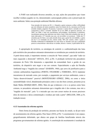 185
A PARI vem realizando diversos arrastões, ou seja, ações dos pescadores que visam
recolher resíduos jogados no rio, demonstrando a preocupação prática com a preservação do
meio ambiente. Sobre essa proteção ambiental Marildo afirmou:
Esse arrastão ele iniciou em 96 [...]. Quando a gente começou a olhar a dificuldade
que nós tínhamos de tantos amadores, tanto lixo dentro do rio, iniciamos em 96 com
arrastão simples, pegamos 10 pessoas, 5 pessoas e vamos fazer o arrastão no rio! E
começamos a fazer o arrastão. Quando foi já em 2000, já apareceu parceiro, em
2005, em 2006, e hoje nós encontramos universidades, encontramos a prefeitura,
encontramos pessoas que aderiram essa ideia e hoje é feito dois arrastões por ano, já
tamo indo para o 11º arrastão esse ano, em novembro vai acontecer. Então são 11
arrastões que foi feito e em cada arrastão desse que a gente faz em trabalho, a gente
tira de 5 a 6 toneladas de lixo, desses ainda, 40% são veneno, então a gente a
Patrulha Ambiental tá trabalhando em cima disso aí, fazendo com que a população
possa se conscientizar e não deixar os resíduo, deixar o veneno, ir para dentro do rio.
A apropriação do território, as estratégias de controle e a ambientalização das lutas
pelo território dos pescadores artesanais demonstram as resistências por controle do território.
A partir dessa noção, é importante retomar o conceito de “bem comum”, que anda “cada vez
mais esquecido e distorcido” (SOUZA, 2012, p.30). A produção territorial dos pescadores
artesanais de Porto Ubá demonstra a capacidade da comunidade fazer a gestão do seu
território, de disputá-lo sem negar o seu uso comum. Especialmente a ação da Patrulha
Ambiental nega a “tragédia dos comuns” (HARDIN, 1968), que serve de justificativa para a
vertente ambientalista hegemônica (PORTO, FINAMORE e FERREIRA, 2013) implantar
mecanismos de mercado como, por exemplo, o pagamento por serviços ambientais, como o
“único desenvolvimento” possível (MONTENEGRO GÓMEZ, 2006), ou como a única
sustentabilidade viável, abandonando princípios como o uso dos bens comuns, presentes já na
Idade Média (MARQUARDT, 2006). Mais de que evidenciar o rio e os peixes como bens
comuns, os pescadores artesanais demonstram que a tragédia não é dos comuns, mas sim a
“tragédia do mercado”, poís “é o mercado que usa sem cessar muitos de nossos preciosos
dons da natureza e deixa contaminação e resíduos por toda a parte” (BOLLIER, 2004, p.34,
tradução nossa).
4.1.5 Assentados da reforma agrária
Outra forma de produção do território, presente nas bacias de estudo, se dá por meio
de assentamentos da reforma agrária. Para Sauer (2010, p.59), “o assentamento é um espaço,
geograficamente delimitado, que abarca um grupo de famílias beneficiadas através dos
programas governamentais de reforma agrária. A constituição do assentamento é resultado de
 