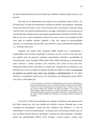 186
um decreto administrativo do Governo Federal que estabelece condições legais de posse e uso
da terra”.
Para além do ato administrativo de criação de um assentamento, Sauer (2010, p. 59-
60) afirma que “a criação do assentamento é, produto de conflitos, lutas populares e demandas
sociais pelo direito de acesso à terra.” Essa luta pela terra é um processo social que reforça
vínculos locais e de relações de pertencimento a um lugar, constituindo-se em um processo de
reterritorialização situando pessoas num espaço geograficamente delimitado (SAUER, 2010).
Mais de que isso, o autor compreende a luta por terra como a busca por um pedaço de chão
como lugar de trabalho, moradia, cidadania e vida, mas “apesar de descontinuidades
espaciais, os assentamentos não são ilhas, mas territórios, social e politicamente demarcados
[...]” (SAUER, 2010, p.41).
Seguindo essa mesma linha, Fernandes (2006) entende que o assentamento é
compreendido como território conquistado. É, portanto, um novo recurso na luta pela terra,
que significa parte das possíveis conquistas representando, sobretudo a possibilidade da
territorialização. Tanto Fernandes (2006) quanto Sauer (2010) reconhecem os assentamentos
como territórios e ambos concebem estes territórios como frutos da luta pela terra.
Montenegro Gómez (2010, p.30) afirma, no entanto, que “a questão não se circunscreve a um
problema com a terra em função da expansão da lógica do capital no campo, a incorporação
do território nos permite uma crítica mais profunda e multidimensional de sua lógica
destrutiva e acumuladora” (grifo nosso). Em consonância com Montenegro Gómez (2010),
Cruz (2013, p.168) afirma que,
A luta pelo direito ao território é simultaneamente uma luta pela redistribuição e
pelo reconhecimento, pois o acesso ao território significa, do ponto de vista material,
o direito aos meios de produção para esses grupos sociais, o direito à terra, à agua,
aos recursos naturais que permitem um modo de produzir e viver próprio. Ao
mesmo tempo, o direito ao território é o direito a uma cultura, a um modo de vida, a
uma identidade própria, expressa num conjunto de práticas e representações sociais
que forma o núcleo simbólico que diferencia esses grupos sociais do conjunto da
sociedade.
Cruz (2013, p.169) faz essa distinção, pois “quando se afirma que esses grupos sociais
não lutam somente por terra, mas também por território, estamos afirmando que as suas
concepções de emancipação e justiça são mais complexas, pois abarcam [...] o eixo da
redistribuição e o eixo do reconhecimento”. A luta pela terra é uma luta por território uma vez
que, na prática, há duas lógicas de dominação e injustiça que estão articuladas e enredadas,
porém com especificidades (CRUZ, 2013). Portanto, é preciso pensar a justiça como
 