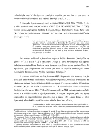 187
redistribuição material da riqueza e condições materiais, por um lado e, por outro, o
reconhecimento das diferenças e do direito à diferença (CRUZ, 2013).
A concepção de assentamento como território (FERNANDES, 2006; SAUER, 2010),
e a luta por terra como luta por território (CRUZ, 2013; MONTENEGRO GÓMEZ, 2010)
mesmo distintas, reforçam a bandeira do Movimento dos Trabalhadores Rurais Sem Terra
(MST) como um “ambientalismo combativo” (ACSELRAD, 2010). Este ambientalizou60
suas
pautas, pois evocar
[...] a função social da terra requer práticas de conservação de sua fertilidade ‘para as
gerações futuras’, justificando a derrubada de eucaliptais em áreas ditas
‘produtivas’, acusando as monoculturas de empobrecer os solos; também engajou-se
no combate à transgenia, denunciando o risco de contaminação e de perda de
autonomia do pequeno produtor, assim o como combateu a lei de patentes
incorporando os princípios de que ‘não se deve privatizar as formas de vida’
(ACSELRAD, 2012, p.46).
Para além da ambientalização das lutas, segundo Stédile e Fernandes (2005, p.20), na
gênese do MST estava “[...] o Movimento Justiça e Terra, reivindicando não apenas
indenização, mas também o direito de trocar terra por terra. O movimento reuniu milhares de
agricultores, que conquistaram seus direitos por meio de diversas mobilizações. Essas
mobilizações deram origem ao MST na região oeste do Paraná”.61
A retomada histórica de um dos pilares do MST é importante, pois apresenta relação
direta com a realidade do assentamento Nossa Senhora Aparecida, localizado no município de
Mariluz, na bacia do Piquiri. Criado em 2002, com área de 5.734 hectares, abriga 235 famílias
assentadas (INCRA, 2014), sob coordenação do MST. A conversa com o assentado Francisco
Gerônimo (conhecido por Chico)62
identificou essa relação do MST (oriundo da desigualdade
social) e a atual luta contra a injustiça ambiental. A relação é negativa, pois caso sejam
implantados os empreendimentos previstos para a região (PCH Água Limpa e UHE
Apertados), o lote do Chico será diretamente afetado. Sobre isso, afirmou,
Eu tava falando da minha família pra você, a minha família, aonde que eu nasci já,
há 30 e tantos anos atrás hoje é agua. Guaíra, ali nos fundos do Oliveira Castro, não
60
Ambientalização “pode designar tanto o processo de adoção de um discurso ambiental genérico por parte dos
diferentes grupos sociais, como a incorporação concreta de justificativas ambientais para legitimar práticas
institucionais, políticas, científicas etc.” (ACSELRAD, 2010, p.103).
61
O Movimento Justiça e Terra surgiu em virtude da mobilização dos agricultores atingidos pela construção da
barragem de Itaipu, que desalojou mais de 12 mil famílias de suas terras. Esse foi o primeiro movimento de sem-
terra da região oeste paranaense, funcionando apenas no período de 1982 a 1984 e, com a formação do MST, foi
aglutinado em uma única sigla (STÉDILE e FERNANDES, 2005).
62
Entrevista realizada em setembro de 2014, com o Sr. Francisco Gerônimo (Chico), assentado da reforma
agrária no Assentamento Nossa Senhora Aparecida, município de Mariluz, bacia do Piquiri.
 