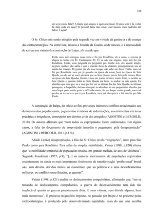 188
sei se já ouviu falar? A Itaipu que alagou, e agora eu passei 30 anos sem ir lá, voltei
lá, falei onde eu nasci? O pessoal falou não, onde você nasceu, meu padrinho até
falou: É agua!
O Sr. Chico está sendo atingido pela segunda vez em virtude da ganância e do avanço
das eletroestratégias. Na entrevista, relatou a história de Guaíra, onde nasceu, e a necessidade
de saírem em virtude da construção de Itaipu, afirmando que
Então meu avô entregou essas terra e foi pra Rondônia, ali a usina, a represa já
alagou as terras em 82. Exatamente 82, 81 se não me engano, meu avô foi pra
Rondônia. Então, essa pergunta eu perguntei pra minha avó, era aquele tempo,
negócio mulher não sabia o que o marido fazia de dinheiro principalmente era só
cuida das criança. Perguntei pra ela esse tempo, não sabe me dizer. Então, meu vô
foi pra Rondônia, meu pai já quando na época da usina, bem na época da Sete
Queda, eu não sei se você alembra que as Sete Queda, ouviu fala pelo menos. Bem
na época da Sete Quedas, Guaíra virou um ponto turístico muito forte, ia acabar as
Sete Queda e quando tinha as Sete Queda era bom, ia acabar as sete queda. Eu
alembro que meu pai, eu e meu pai foi ver os último dia das Sete Queda, as últimas
passagens, a despedida, daí isso meu pai, eu alembro, eu era pequeninho não deu pra
nos chegar perto muito gente e tá! Então assim, foi um baque muito grande, meu avô
perdeu as terras teve que ir pra Rondônia, meu pai não quis ir e daí nós foi pra São
Paulo.
A construção de Itaipu, do início ao fim, provocou inúmeros conflitos relacionados aos
deslocamentos populacionais, pagamentos irrisórios de indenizações, assentamentos em áreas
precárias e irregulares, desrespeito aos direitos civis dos atingidos (AGOSTINI e BERGOLD,
2010). Os autores afirmam que “nem todos os expropriados foram indenizados. Em alguns
casos, a falta do documento de propriedade impediu o pagamento pela desapropriação”
(AGOSTINI e BERGOLD, 2013, p.174).
Aliado à (não) desapropriação, a fala do Sr. Chico revela “migrações”, tanto para São
Paulo como para Rondônia. Para além da simples mobilidade, Vainer (1998, p.820) afirma
que “a mobilidade territorial de populações resulta, em grande medida, de atos de violência”.
Segundo Gaudemar (1977, p.9), “[...] os maiores movimentos de populações registrados
recentemente ou ainda os mais importantes fenômenos de transformação ‘profissional’ brutal
são, sem dúvida, devidos menos ao econômico que ao político e a seus desdobramentos
militares: os conflitos entre Estados, as guerras”.
Vainer (1998, p.821) analisa os deslocamentos compulsórios, afirmando que, “em se
tratando de deslocamentos compulsórios, a guerra do desenvolvimento tem sido tão
implacável quanto as guerras propriamente ditas. E suas vítimas, sem dúvida alguma, bem
mais numerosas”. O processo migratório imposto, no passado por Itaipu e no presente pelas
eletroestratégias, é produzido pelo desenvolvimento capitalista, mais do que uma escolha
 