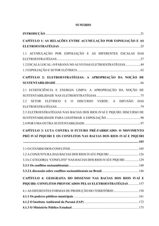 SUMÁRIO
INTRODUÇÃO ......................................................................................................................21
CAPÍTULO 1: AS RELAÇÕES ENTRE ACUMULAÇÃO POR ESPOLIAÇÃO E AS
ELETROESTRATÉGIAS.....................................................................................................25
1.1 ACUMULAÇÃO POR ESPOLIAÇÃO E AS DIFERENTES ESCALAS DAS
ELETROESTRATÉGIAS........................................................................................................27
1.2 ESCALA LOCAL: O PARANÁ NO ALVO DAS ELETROESTRATÉGIAS ..................49
1.3 ESPOLIAÇÃO E SETOR ELÉTRICO...............................................................................62
CAPÍTULO 2: ELETROESTRATÉGIAS: A APROPRIAÇÃO DA NOÇÃO DE
SUSTENTABILIDADE .........................................................................................................66
2.1 ECOEFICIÊNCIA E ENERGIA LIMPA: A APROPRIAÇÃO DA NOÇÃO DE
SUSTENTABILIDADE NAS ELETROESTRATÉGIAS.......................................................75
2.2 SETOR ELÉTRICO E O DISCURSO VERDE: A DIFUSÃO DAS
ELETROESTRATÉGIAS........................................................................................................79
2.3 ELETROESTRATÉGIAS NAS BACIAS DOS RIOS IVAÍ E PIQUIRI: DISCURSO DE
SUSTENTABILIDADE PARA LEGITIMAR A ESPOLIAÇÃO ..........................................90
2.4 POR UMA OUTRA SUSTENTABILDADE .....................................................................97
CAPÍTULO 3: LUTA CONTRA O FUTURO PRÉ-FABRICADO: O MOVIMENTO
PRÓ IVAÍ PIQUIRI E OS CONFLITOS NAS BACIAS DOS RIOS IVAÍ E PIQUIRI
................................................................................................................................................103
3.1 O CENÁRIO DOS CONFLITOS .....................................................................................105
3.2 A CONJUNTURA DAS BACIAS DOS RIOS IVAÍ E PIQUIRI .....................................126
3.3A CATEGORIA “CONFLITO” NAS BACIAS DOS RIOS IVAÍ E PIQUIRI .................129
3.3.1 Os conflitos socioambientais.......................................................................................140
3.3.2A discussão sobre conflitos socioambientais no Brasil..............................................146
CAPÍTULO 4: GEOGRAFIA DO DISSENSO NAS BACIAS DOS RIOS IVAÍ E
PIQUIRI: CONFLITOS PROVOCADOS PELAS ELETROESTRATÉGIAS.............157
4.1 AS DIFERENTES FORMAS DE PRODUÇÃO DO TERRITÓRIO ...............................158
4.1.1 Os poderes públicos municipais .................................................................................161
4.1.2 O Instituto Ambiental do Paraná (IAP) ....................................................................172
4.1.3 O Ministério Público Estadual ...................................................................................175
 