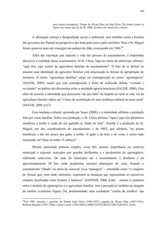 190
nove meses acampados. Tempo do Álvaro Dias, do João Elísio. Do Jaime Lerner eu
fiquei seis meses que foi de 99, 2000, ficamos seis meses foi o último.
A afirmação reforça a desigualdade social e ambiental, mas também conta a história
dos governos dos Paraná na perspectiva das lutas pela terra e pelo território. Para o Sr. Miguel
foram quatorze anos até conseguir um pedaço de chão, começando em 1986.64
Além das injustiças que marcam a vida das pessoas do assentamento, é importante
descrever a realidade desse assentamento. O Sr. Chico, logo no início da entrevista, afirmou:
“aqui nós, aqui somos da agricultura familiar do assentamento”. O fato de se definir ou
assumir uma identidade de agricultor familiar está relacionado às formas de apropriação do
território. O termo “agricultura familiar” surge em contraposição ao termo “agronegócio”
(SAUER, 2008), sendo que esta contraposição é fonte de acalorado debate “visitado e
revisitado” no âmbito das discussões sobre a realidade agrária brasileira (SAUER, 2008). Para
além de assumir a identidade que demonstra “de que lado” da disputa no rural se está, ser da
agricultura familiar indica ser “a base de sustentação de uma mudança cultural no meio rural”
(SAUER, 2008, p.67).
Essa mudança cultural, apontada por Sauer (2008), e a identidade refletem a produção
feita por essas famílias. Sobre essa produção, o Sr. Chico afirmou “rapaz! aqui nós plantamos
mandioca e milho e cuida de um gadinho aí. Gado de leite”. Similar é a produção do Sr.
Miguel, um dos coordenadores do assentamento e do MST, que afirmou, “eu planto
mandioca, e daí um pouco pra gado, é milho. O gado é de leite e de corte, é assim tudo
misturado, né? Hoje eu tenho 15 cabeças”.
Mesmo parecendo práticas simples, essas têm enorme importância no contexto
municipal e regional, marcados por grandes latifúndios e o predomínio do agronegócio,
sobretudo canavieiro. Da sede do município até o assentamento a distância é de
aproximadamente 20 km, onde predomina enormes plantações de cana, ficando o
assentamento “ilhado” no meio do canavial. Essa “paisagem” – entendida como “o conjunto
de formas que, num dado momento, exprimem as heranças que representam as sucessivas
relações localizadas entre homem e natureza” (SANTOS, 2006, p.66) – mostra o contraste
entre o modelo do agronegócio e a agricultura familiar. Isto é perceptível também na imagem
de satélite (conforme Figura 24), predominando uma verdadeira “colcha de retalhos” das
64
Em 1986, assumiu o governo do Paraná João Elísio (1986-1987), seguido de Álvaro Dias (1987-1991),
Roberto Requião (1991-1994) e Jaime Lerner (1995-2003) (ARQUIVO PÚBLICO DO PARANÁ, 2010).
 