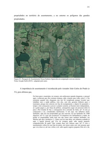 191
propriedades no território do assentamento, e no entorno os polígonos das grandes
propriedades.
Figura 24 - Paisagem do Assentamento Nossa Senhora Aparecida em comparação com seu entorno.
Fonte: Google Earth (2015) - adaptado pelo autor.
A importância do assentamento é reconhecida pelo vereador João Carlos do Prado (o
51), pois afirmou que,
Foi bom para o município, no começo, nós achávamos quando chegaram, o pessoal
aqui, e achavam que eles comiam crianças, sabe, criaram uma visão, ruim [...] No
momento quando eles chegaram, pra nós foi complicado porque tivemos que
trabalhar com a saúde pública, com eles, sem eles gerarem dinheiro para o
município, porque eles estavam em fase de acampamento, e depois foi passando o
tempo e eles começaram a prover o próprio sustento, já ficaram meio independente,
aí a gente pegou e, por força da política, conseguimos jogar um processo deles lá
para o Rio Grande do Sul, e conseguimos dá a emissão do título, né? Aí eles já
começaram a ser, considerados mariluzense. E nós aqui, nós tínhamos muito
latifúndio, sabe até essa propriedade que eles estavam, era um latifúndio de 3.000
alqueires, né? E o que que aconteceu? Aí despertou nos latifundiários o medo, de
perder as propriedades então hoje nós não temos mais nenhum latifúndio, em
Mariluz que não é produtivo, [...] para você ter uma ideia, nós tínhamos acabado já
aqui, é aquele pessoal que vive de comprar gado, sabe aquele pequeno
compradorzinho de gado? Que compra duas três cabeças aqui, né? E com o
assentamento voltou ter esse tipo de gente, nós temos umas seis, sete pessoas aqui
que vive disso aí, até isso voltou a ter, sabe aquele negócio pequeno feito ali e tal,
 