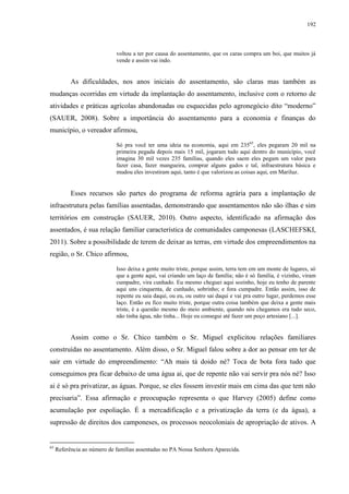 192
voltou a ter por causa do assentamento, que os caras compra um boi, que muitos já
vende e assim vai indo.
As dificuldades, nos anos iniciais do assentamento, são claras mas também as
mudanças ocorridas em virtude da implantação do assentamento, inclusive com o retorno de
atividades e práticas agrícolas abandonadas ou esquecidas pelo agronegócio dito “moderno”
(SAUER, 2008). Sobre a importância do assentamento para a economia e finanças do
município, o vereador afirmou,
Só pra você ter uma ideia na economia, aqui em 23565
, eles pegaram 20 mil na
primeira pegada depois mais 15 mil, jogaram tudo aqui dentro do município, você
imagina 30 mil vezes 235 famílias, quando eles saem eles pegam um valor para
fazer casa, fazer mangueira, comprar alguns gados e tal, infraestrutura básica e
mudou eles investiram aqui, tanto é que valorizou as coisas aqui, em Mariluz.
Esses recursos são partes do programa de reforma agrária para a implantação de
infraestrutura pelas famílias assentadas, demonstrando que assentamentos não são ilhas e sim
territórios em construção (SAUER, 2010). Outro aspecto, identificado na afirmação dos
assentados, é sua relação familiar característica de comunidades camponesas (LASCHEFSKI,
2011). Sobre a possibilidade de terem de deixar as terras, em virtude dos empreendimentos na
região, o Sr. Chico afirmou,
Isso deixa a gente muito triste, porque assim, terra tem em um monte de lugares, só
que a gente aqui, vai criando um laço de família; não é só família, é vizinho, viram
cumpadre, vira cunhado. Eu mesmo cheguei aqui sozinho, hoje eu tenho de parente
aqui uns cinquenta, de cunhado, sobrinho; e fora cumpadre. Então assim, isso de
repente eu saia daqui, ou eu, ou outro sai daqui e vai pra outro lugar, perdemos esse
laço. Então eu fico muito triste, porque outra coisa também que deixa a gente mais
triste, é a questão mesmo do meio ambiente, quando nós chegamos era tudo seco,
não tinha água, não tinha... Hoje eu consegui até fazer um poço artesiano [...].
Assim como o Sr. Chico também o Sr. Miguel explicitou relações familiares
construídas no assentamento. Além disso, o Sr. Miguel falou sobre a dor ao pensar em ter de
sair em virtude do empreendimento: “Ah mais tá doido né? Toca de bota fora tudo que
conseguimos pra ficar debaixo de uma água ai, que de repente não vai servir pra nós né? Isso
ai é só pra privatizar, as águas. Porque, se eles fossem investir mais em cima das que tem não
precisaria”. Essa afirmação e preocupação representa o que Harvey (2005) define como
acumulação por espoliação. É a mercadificação e a privatização da terra (e da água), a
supressão de direitos dos camponeses, os processos neocoloniais de apropriação de ativos. A
65
Referência ao número de famílias assentadas no PA Nossa Senhora Aparecida.
 