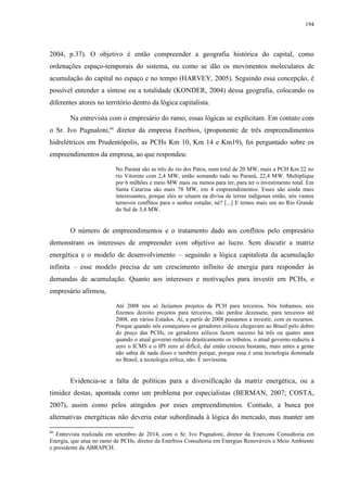 194
2004, p.37). O objetivo é então compreender a geografia histórica do capital, como
ordenações espaço-temporais do sistema, ou como se dão os movimentos moleculares de
acumulação do capital no espaço e no tempo (HARVEY, 2005). Seguindo essa concepção, é
possível entender a síntese ou a totalidade (KONDER, 2004) dessa geografia, colocando os
diferentes atores no território dentro da lógica capitalista.
Na entrevista com o empresário do ramo, essas lógicas se explicitam. Em contato com
o Sr. Ivo Pugnaloni,66
diretor da empresa Enerbios, (proponente de três empreendimentos
hidrelétricos em Prudentópolis, as PCHs Km 10, Km 14 e Km19), foi perguntado sobre os
empreendimentos da empresa, ao que respondeu:
No Paraná são as três do rio dos Patos, num total de 20 MW, mais a PCH Km 22 no
rio Vitorino com 2,4 MW, então somando tudo no Paraná, 22,4 MW. Multiplique
por 6 milhões e meio MW mais ou menos para ter, para ter o investimento total. Em
Santa Catarina são mais 78 MW, em 4 empreendimentos. Esses são ainda mais
interessantes, porque eles se situam na divisa de terras indígenas então, nós vamos
ternovos conflitos para o senhor estudar, né? [...] E temos mais um no Rio Grande
do Sul de 3,4 MW.
O número de empreendimentos e o tratamento dado aos conflitos pelo empresário
demonstram os interesses de empreender com objetivo ao lucro. Sem discutir a matriz
energética e o modelo de desenvolvimento – seguindo a lógica capitalista da acumulação
infinita – esse modelo precisa de um crescimento infinito de energia para responder às
demandas de acumulação. Quanto aos interesses e motivações para investir em PCHs, o
empresário afirmou,
Até 2008 nós só fazíamos projetos de PCH para terceiros. Nós tínhamos, nós
fizemos dezoito projetos para terceiros, não perdoe dezessete, para terceiros até
2008, em vários Estados. Aí, a partir de 2008 passamos a investir, com os recursos.
Porque quando nós começamos os geradores eólicos chegavam ao Brasil pelo dobro
do preço das PCHs, os geradores eólicos fazem sucesso há três ou quatro anos
quando o atual governo reduziu drasticamente os tributos, o atual governo reduziu à
zero o ICMS e o IPI zero aí difícil, daí então cresceu bastante, mais antes a gente
não sabia de nada disso e também porque, porque essa é uma tecnologia dominada
no Brasil, a tecnologia eólica, não. É novíssima.
Evidencia-se a falta de políticas para a diversificação da matriz energética, ou a
timidez destas, apontada como um problema por especialistas (BERMAN, 2007; COSTA,
2007), assim como pelos atingidos por esses empreendimentos. Contudo, a busca por
alternativas energéticas não deveria estar subordinada à lógica do mercado, mas manter um
66
Entrevista realizada em setembro de 2014, com o Sr. Ivo Pugnaloni, diretor da Enercons Consultoria em
Energia, que atua no ramo de PCHs, diretor da Enerbios Consultoria em Energias Renováveis e Meio Ambiente
e presidente da ABRAPCH.
 