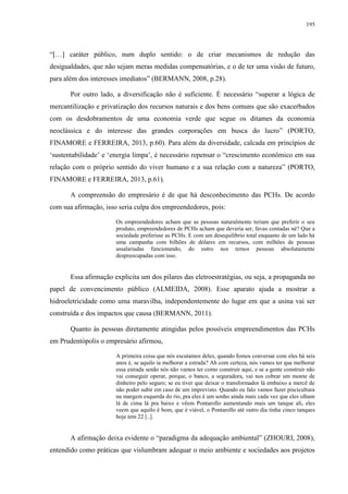 195
“[…] caráter público, num duplo sentido: o de criar mecanismos de redução das
desigualdades, que não sejam meras medidas compensatórias, e o de ter uma visão de futuro,
para além dos interesses imediatos” (BERMANN, 2008, p.28).
Por outro lado, a diversificação não é suficiente. É necessário “superar a lógica de
mercantilização e privatização dos recursos naturais e dos bens comuns que são exacerbados
com os desdobramentos de uma economia verde que segue os ditames da economia
neoclássica e do interesse das grandes corporações em busca do lucro” (PORTO,
FINAMORE e FERREIRA, 2013, p.60). Para além da diversidade, calcada em princípios de
‘sustentabilidade’ e ‘energia limpa’, é necessário repensar o “crescimento econômico em sua
relação com o próprio sentido do viver humano e a sua relação com a natureza” (PORTO,
FINAMORE e FERREIRA, 2013, p.61).
A compreensão do empresário é de que há desconhecimento das PCHs. De acordo
com sua afirmação, isso seria culpa dos empreendedores, pois:
Os empreendedores acham que as pessoas naturalmente teriam que preferir o seu
produto, empreendedores de PCHs acham que deveria ser, favas contadas né? Que a
sociedade preferisse as PCHs. E com um desequilíbrio total enquanto de um lado há
uma campanha com bilhões de dólares em recursos, com milhões de pessoas
assalariadas funcionando, do outro nos temos pessoas absolutamente
despreocupadas com isso.
Essa afirmação explicita um dos pilares das eletroestratégias, ou seja, a propaganda no
papel de convencimento público (ALMEIDA, 2008). Esse aparato ajuda a mostrar a
hidroeletricidade como uma maravilha, independentemente do lugar em que a usina vai ser
construída e dos impactos que causa (BERMANN, 2011).
Quanto às pessoas diretamente atingidas pelos possíveis empreendimentos das PCHs
em Prudentópolis o empresário afirmou,
A primeira coisa que nós escutamos deles, quando fomos conversar com eles há seis
anos é, se aquilo ia melhorar a estrada? Ah com certeza, nós vamos ter que melhorar
essa estrada senão nós não vamos ter como construir aqui, e se a gente construir não
vai conseguir operar, porque, o banco, a seguradora, vai nos cobrar um monte de
dinheiro pelo seguro; se eu tiver que deixar o transformador lá embaixo a mercê de
não poder subir em caso de um imprevisto. Quando eu falo vamos fazer piscicultura
na margem esquerda do rio, pra eles é um sonho ainda mais cada vez que eles olham
lá de cima lá pra baixo e vêem Pontarollo aumentando mais um tanque ali, eles
veem que aquilo é bom, que é viável, o Pontarollo até outro dia tinha cinco tanques
hoje tem 22 [..].
A afirmação deixa evidente o “paradigma da adequação ambiental” (ZHOURI, 2008),
entendido como práticas que vislumbram adequar o meio ambiente e sociedades aos projetos
 