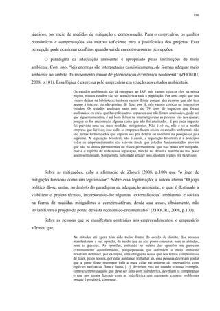 196
técnicos, por meio de medidas de mitigação e compensação. Para o empresário, os ganhos
econômicos e compensações são motivo suficiente para a justificativa dos projetos. Essa
percepção pode ocasionar conflitos quando vai de encontro a outras percepções.
O paradigma da adequação ambiental é apropriado pelas instituições de meio
ambiente. Com isso, “leis enormas são interpretadas casuisticamente, de formaa adequar meio
ambiente ao âmbito do movimento maior de globalização econômica neoliberal” (ZHOURI,
2008, p.101). Essa lógica é expressa pelo empresário em relação aos estudos ambientais,
Os estudos ambientais tão já entregues ao IAP, nós vamos colocar eles na nossa
página, nossos estudos vão ser acessíveis a toda a população. Pôr uma cópia que nós
vamos deixar na biblioteca; também vamos deixar porque têm pessoas que não tem
acesso à internet ou não gostam de fazer por lá; nós vamos colocar na internet os
estudos. Os estudos analisam tudo isso, são 79 tipos de impactos que foram
analisados, eu creio que haverão outros impactos que não foram analisados, pode ser
que alguém encontre, é até bom deixar na internet porque as pessoas vão nos ajudar,
porque se for encontrado alguma coisa que não foi analisado... E pra cada impacto
foi prevista uma ou mais medidas mitigatórias. Não é só eu, não é só a minha
empresa que faz isso; isso todas as empresas fazem assim, os estudos ambientais não
são meras formalidades que alguém usa pra deferir ou indeferir na posição de juiz
supremo. A legislação brasileira não é assim, a legislação brasileira é a princípio
todos os empreendimentos são viáveis desde que estudos fundamentados provem
que não há danos permanentes ou riscos permanentes, que não possa ser mitigado,
esse é o espírito de toda nossa legislação, não há no Brasil a história do não pode
assim sem estudo. Ninguém tá habilitado a fazer isso, existem órgãos pra fazer isso.
Sobre as mitigações, cabe a afirmação de Zhouri (2008, p.100) que “o jogo de
mitigação funciona como um legitimador”. Sobre essa legitimação, a autora afirma “O jogo
político dá-se, então, no âmbito do paradigma da adequação ambiental, o qual é destinado a
viabilizar o projeto técnico, incorporando-lhe algumas ‘externalidades’ ambientais e sociais
na forma de medidas mitigadoras a compensatórias, desde que essas, obviamente, não
inviabilizem o projeto do ponto de vista econômico-orçamentário” (ZHOURI, 2008, p.100).
Sobre as pessoas que se manifestam contrárias aos empreendimentos, o empresário
afirmou que,
As atitudes até agora têm sido todas dentro do estado de direito, das pessoas
manifestarem a sua opinião, de modo que eu não posso censurar, nem as atitudes,
nem as pessoas. As opiniões, entrando no mérito das opiniões me parecem
extremamente desinformadas, porquepessoas que defendem o meio ambiente
deveriam defender, por exemplo, uma obrigação nossa que nós temos compromisso
de fazer, pelos nossos, por estar aceitando trabalhar ali, essa pessoas deveriam gostar
que a gente fosse recompor toda a mata ciliar no entorno do reservatório, com
espécies nativas de flora e fauna, [...], deveriam está até usando o nosso exemplo,
como exemplo daquilo que deve ser feito com hidrelétrica, deveriam tá comparando
o que nos tamos fazendo com as hidrelétrica que realmente causem problemas
porque é preciso é, comparar.
 