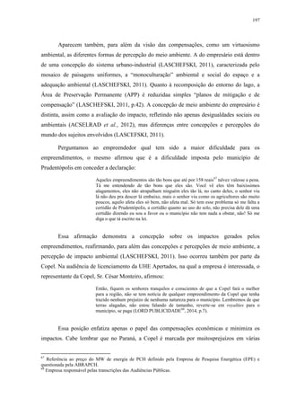 197
Aparecem também, para além da visão das compensações, como um virtuosismo
ambiental, as diferentes formas de percepção do meio ambiente. A do empresário está dentro
de uma concepção do sistema urbano-industrial (LASCHEFSKI, 2011), caracterizada pelo
mosaico de paisagens uniformes, a “monoculturação” ambiental e social do espaço e a
adequação ambiental (LASCHEFSKI, 2011). Quanto à recomposição do entorno do lago, a
Área de Preservação Permanente (APP) é reduzidaa simples “planos de mitigação e de
compensação” (LASCHEFSKI, 2011, p.42). A concepção de meio ambiente do empresário é
distinta, assim como a avaliação do impacto, refletindo não apenas desigualdades sociais ou
ambientais (ACSELRAD et al., 2012), mas diferenças entre concepções e percepções do
mundo dos sujeitos envolvidos (LASCEFSKI, 2011).
Perguntamos ao empreendedor qual tem sido a maior dificuldade para os
empreendimentos, o mesmo afirmou que é a dificuldade imposta pelo município de
Prudentópolis em conceder a declaração:
Aqueles empreendimentos são tão bons que até por 158 reais67
talvez valesse a pena.
Tá me entendendo de tão bons que eles são. Você vê eles têm baixíssimos
alagamentos, eles não atrapalham ninguém eles tão lá, no canto deles, o senhor viu
lá não deu pra descer lá embaixo, mais o senhor viu como os agricultores são muito
poucos, aquilo afeta eles só bem, não afeta mal. Só tem esse problema só me falta a
certidão de Prudentópolis, a certidão quanto ao uso do solo, não precisa dele dá uma
certidão dizendo eu sou a favor ou o município não tem nada a obstar, não! Só me
diga o que tá escrito na lei.
Essa afirmação demonstra a concepção sobre os impactos gerados pelos
empreendimentos, reafirmando, para além das concepções e percepções de meio ambiente, a
percepção de impacto ambiental (LASCHEFSKI, 2011). Isso ocorreu também por parte da
Copel. Na audiência de licenciamento da UHE Apertados, na qual a empresa é interessada, o
representante da Copel, Sr. César Monteiro, afirmou:
Então, fiquem os senhores tranquilos e conscientes de que a Copel fará o melhor
para a região, não se tem notícia de qualquer empreendimento da Copel que tenha
trazido nenhum prejuízo de nenhuma natureza para o município. Lembremos de que
terras alagadas, não estou falando de tamanho, reverte-se em royalties para o
município, se paga (LORD PUBLICIDADE68
, 2014, p.7).
Essa posição enfatiza apenas o papel das compensações econômicas e minimiza os
impactos. Cabe lembrar que no Paraná, a Copel é marcada por muitosprejuízos em várias
67
Referência ao preço do MW de energia de PCH definido pela Empresa de Pesquisa Energética (EPE) e
questionada pela ABRAPCH.
68
Empresa responsável pelas transcrições das Audiências Públicas.
 
