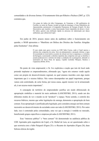 198
comunidades e de diversas formas. O levantamento feito por Ribeiro e Pacheco (2007, p. 123)
constatou que,
Um grupo de índios da tribo Caingangue, de Tamarana, a 340 quilômetros de
Curitiba, no norte do Paraná, invadiu na tarde de domingo a Usina Hidrelétrica de
Apucaraninha, pertencente à Companhia Paranaense de Energia (Copel). Os dois
funcionários que mantêm a usina funcionando foram impedidos de deixar o local.
Os índios querem uma definição rápida no processo de indenização por danos
ambientais, que cobram da Copel.
Em junho de 2014, poucos meses antes da audiência sobre o licenciamento em
questão, o MAB apresentou o “Manifesto em Defesa dos Direitos das Famílias Atingidas
pelas Enchentes”. Este afirma:
O caso ainda mais grave ocorreu na UHE Salto Caxias, onde a Copel operou a
abertura das comportas da usina. Sem um planejamento e projeção mínima, a água
foi acumulada no reservatório ao ponto de colocar em risco a segurança e a estrutura
da barragem, ocasionando a abertura repentina das comportas sem que as famílias à
jusante pudessem ter o mínimo de tempo e condições de se protegerem, afetando os
municípios de Nova Prata do Iguaçu, Capitão Leônidas Marques, Realeza e
Capanema (MAB, 2014).
Do ponto de vista empresarial, o Sr. Ivo explicitou a noção que tem do local onde
pretende implantar os empreendimentos, afirmando que, “agora nós estamos vendo aquilo
como um projeto de desenvolvimento regional, no qual estamos inseridos com algo muito
importante que é o recurso hídrico. Nós vamos desempenhar um papel importante, porque
vamos está controlando, de certa forma, por nossa causa, aquele recurso vai tá armazenado
ali, é um recurso muito importante”.
A concepção de território do empreendedor justifica um modo diferenciado de
apropriação simbólica e material do meio ambiente (LASCHEFSKI, 2011), sendo um dos
diferentes modos de ver o mundo ou de “produzir” o espaço. Neste sentido, o controle dos
recursos hídricos, mesmo que sobre legislações de outorga, demonstra a apropriação do bem
comum. Essa apropriação é justificada pela legislação, pois considera energia um bem comum
necessário ao desenvolvimento da sociedade como um todo (LASCHEFSKI, 2011). Por outro
lado, isso é contestado pelas comunidades, uma vez que a energia é vendida no mercado,
beneficiando grupos específicos e empresas privadas (LASCHEFSKI, 2011).
Esse “interesse público” e “bem comum” foi demonstrado na audiência pública da
UHE Apertados pelo engenheiro da Copel, o Sr. Rafael de Lara, ao ser questionado sobre o
que ocorreria com o Salto Paiquerê (Figura 25) e o Recanto do Apertados (Figura 26), duas
belezas cênicas da região.
 