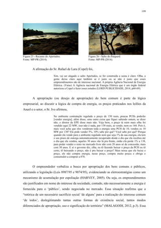 199
Figura 25 - Recanto do Apertados. Figura 26 - Salto do Paiquerê.
Fonte: MP-PR (2014). Fonte: MP-PR (2014).
A afirmação do Sr. Rafael de Lara (Copel) foi,
Sim, vai ser alagado o salto Apertados, se for construída a usina é claro. Olha, a
gente deixa claro aqui também se é justo ou se não é justo que esses
empreendimentos são de interesse nacional. A própria Agência Nacional de Energia
Elétrica. (Vaias) A Agência nacional de Energia Elétrica que é um órgão federal
autorizou a Copel a fazer esses estudos (LORD PUBLICIDADE, 2014, p68-69).
A apropriação (ou desejo de apropriação) do bem comum é parte da lógica
empresarial, ao discutir a lógica de compra de energia, os preços praticados nos leilões da
Aneel e o setor, o Sr. Ivo afirmou,
No ambiente contratação regulada o preço de 150 reais, poucas PCHs poderão
[vender energia], além disso, uma outra coisa que fiquei sabendo ontem, se dizer
não, o diretor da EPE disse mais não. Veja bem, o preço tá ruim mais olha foi
vendido aqui 22 MW, isso não é nada, por 138 reais, se vendo, nem os 144. Pois é,
mais você acha que eles venderam toda a energia uma PCH de 10, vendeu os 10
MW por 138? Ela pode vender 5%, 10% sabe por quê? Você sabe por quê? Porque
quando ela vende para o ambiente regulado nem que seja 1% da sua energia, ela tem
o seu prazo de outorga automaticamente recuperado desde o dia que ela recebeu até
o dia que ela vendeu, aqueles 30 anos vão lá pra frente, então ela perde 1% a 138,
para poder vender o resto no mercado livre não com 20 anos só de concessão, mais
com 30 anos. E aí o governo diz, olha, eu tô fazendo baixar o preço da PCH eu tô
certo, tô baixando o preço, não é pra baixar o preço? Mais nessa que ele baixa o
preço, ele não compra energia, nesse preço, compra muito pouca e obriga o
consumidor a comprar a 870.
O empreendedor verbaliza a busca por apropriação dos bens comuns e públicos,
utilizando a legislação (Leis 8987/95 e 9074/95), evidenciando as eletroestratégias como um
mecanismo de acumulação por espoliação (HARVEY, 2005). Ou seja, os empreendimentos
são justificados em nome do interesse da sociedade, contudo, não necessariamente a energia é
fornecida para o ‘público’, sendo negociada no mercado. Essa situação reafirma que a
“retórica de um necessário sacrifício social ‘de alguns’ para a realização do interesse comum
‘de todos’, deslegitimando tantas outras formas de existência social, tantos modos
diferenciados de apropriação, uso e significação do território” (MALAGODI, 2012, p.3). Essa
 