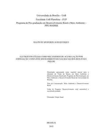 Universidade de Brasília – UnB
Faculdade UnB Planaltina – FUP
Programa de Pós-graduação em Desenvolvimento Rural e Meio Ambiente –
PPG MADER
RALPH DE MEDEIROS ALBUQUERQUE
ELETROESTRATÉGIAS COMO MECANISMOS DE ACUMULAÇÃO POR
ESPOLIAÇÃO: CONFLITOS SOCIOAMBIENTAIS NAS BACIAS DOS RIOS IVAÍ E
PIQUIRI
Dissertação apresentada como requisito parcial para a
obtenção do Título de Mestre em Meio Ambiente e
Desenvolvimento Rural pelo Programa de Pós-Graduação em
Meio Ambiente e Desenvolvimento Rural da Universidade de
Brasília.
Área de Concentração: Meio Ambiente e Desenvolvimento
Rural
Linha de Pesquisa: Desenvolvimento rural sustentável e
sociobiodiversidade.
Orientador: Sérgio Sauer
BRASÍLIA
2015
 