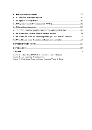 4.1.4 Os pescadores artesanais ............................................................................................178
4.1.5 Assentados da reforma agrária ..................................................................................185
4.1.6 Empresas do setor elétrico..........................................................................................193
4.1.7 Organizações Não Governamentais (ONGs).............................................................202
4.1.8 Outros importantes atores ..........................................................................................203
4.2 OS CONFLITOS SOCIOAMBIENTAIS E SUAS RESISTÊNCIAS ..............................207
4.2.1 Conflitos pelo controle sobre os recursos naturais...................................................208
4.2.2 Conflitos em torno dos impactos gerados pela ação humana e natural .................220
4.2.3 Conflitos em torno do uso dos conhecimentos ambientais.......................................221
CONSIDERAÇÕES FINAIS...............................................................................................224
REFERÊNCIAS ...................................................................................................................227
ANEXOS ...............................................................................................................................250
Anexo A – Ofício da ABRAPCH ao Ministro de Minas e Energia
Anexo B – Lei Municipal de Lidianópolis
Anexo C - Contrato de Compromisso de Compra e Venda de Terra
 