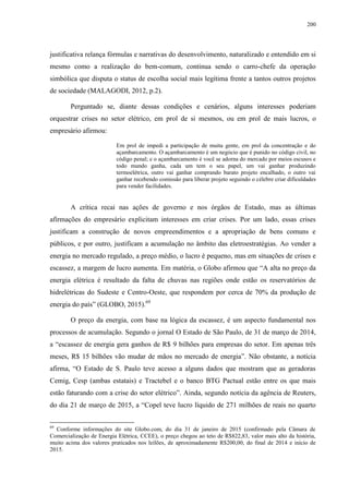 200
justificativa relança fórmulas e narrativas do desenvolvimento, naturalizado e entendido em si
mesmo como a realização do bem-comum, continua sendo o carro-chefe da operação
simbólica que disputa o status de escolha social mais legítima frente a tantos outros projetos
de sociedade (MALAGODI, 2012, p.2).
Perguntado se, diante dessas condições e cenários, alguns interesses poderiam
orquestrar crises no setor elétrico, em prol de si mesmos, ou em prol de mais lucros, o
empresário afirmou:
Em prol de impedi a participação de muita gente, em prol da concentração e do
açambarcamento. O açambarcamento é um negócio que é punido no código civil, no
código penal; e o açambarcamento é você se adorna do mercado por meios escusos e
todo mundo ganha, cada um tem o seu papel, um vai ganhar produzindo
termoelétrica, outro vai ganhar comprando barato projeto encalhado, o outro vai
ganhar recebendo comissão para liberar projeto seguindo o célebre criar dificuldades
para vender facilidades.
A crítica recai nas ações de governo e nos órgãos de Estado, mas as últimas
afirmações do empresário explicitam interesses em criar crises. Por um lado, essas crises
justificam a construção de novos empreendimentos e a apropriação de bens comuns e
públicos, e por outro, justificam a acumulação no âmbito das eletroestratégias. Ao vender a
energia no mercado regulado, a preço médio, o lucro é pequeno, mas em situações de crises e
escassez, a margem de lucro aumenta. Em matéria, o Globo afirmou que “A alta no preço da
energia elétrica é resultado da falta de chuvas nas regiões onde estão os reservatórios de
hidrelétricas do Sudeste e Centro-Oeste, que respondem por cerca de 70% da produção de
energia do país” (GLOBO, 2015).69
O preço da energia, com base na lógica da escassez, é um aspecto fundamental nos
processos de acumulação. Segundo o jornal O Estado de São Paulo, de 31 de março de 2014,
a “escassez de energia gera ganhos de R$ 9 bilhões para empresas do setor. Em apenas três
meses, R$ 15 bilhões vão mudar de mãos no mercado de energia”. Não obstante, a notícia
afirma, “O Estado de S. Paulo teve acesso a alguns dados que mostram que as geradoras
Cemig, Cesp (ambas estatais) e Tractebel e o banco BTG Pactual estão entre os que mais
estão faturando com a crise do setor elétrico”. Ainda, segundo notícia da agência de Reuters,
do dia 21 de março de 2015, a “Copel teve lucro líquido de 271 milhões de reais no quarto
69
Conforme informações do site Globo.com, do dia 31 de janeiro de 2015 (confirmado pela Câmara de
Comercialização de Energia Elétrica, CCEE), o preço chegou ao teto de R$822,83, valor mais alto da história,
muito acima dos valores praticados nos leilões, de aproximadamente R$200,00, do final de 2014 e início de
2015.
 