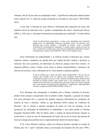 201
trimestre, alta de 52 por cento na comparação anual”. A justificativa dada pela empresa dentre
outros aspectos foi “a venda da energia produzida no mercado de curto prazo” (REUTERS,
2015).
A esse fato, vivenciado no setor elétrico e reafirmado pelo empresário do ramo, não
podemos deixar de relacionar com a “gestão e manipulação das crises”, descrita por Harvey
(2007, p. 169) como o “principal instrumento da acumulação por espoliação”. O autor afirma
que,
Além da efervescência especulativa e muitas vezes fraudulenta que caracteriza
grande parte da manipulação financeira neoliberal, temos um processo mais
profundo que envolve espalhar a “armadilha da dívida”, como o principal
instrumento de acumulação por espoliação. A criação, gestão e manejo da crise em
todo o mundo têm evoluído para a fina arte de redistribuição deliberada de riqueza
dos pobres para os países ricos (HARVEY, 2007, p.169, tradução nossa).
Essas informações do empreendedor e as notícias recentes evidenciam que, mesmo
empresas estatais, compostas em grande parte por capital privado, tendem a priorizar os
interesses dos seus acionistas, em detrimento da oferta de energia como bem comum. As
empresas públicas, como a Copel, assim como os demais empreendedores, utilizam-se do
discurso da escassez, como a afirmação do Sr. César durante a audiência pública,
É preciso também que a gente não deixe passar despercebido o fato de que nós
estamos aqui reunidos com luz elétrica, com microfone funcionando, com o
computador pra gente ter acesso a tudo, nenhuma atividade humana, nenhuma, hoje
prescinde de energia elétrica como insumo para o seu crescimento, para o seu
conforto do seu bem estar, do conhecimento, para tudo. Então, não estamos trazendo
aqui e nem faríamos isso nada que não significasse o compromisso, responsabilidade
em todos os gêneros (LORD PUBLICIDADE, 2014, p.7).
Essa afirmação não corresponde à realidade, pois o Paraná, conforme já descrito,
produz muita energia e pouquíssima fica no próprio estado. Segundo, a geração de energia
tem como principal alvo o consumo das grandes empresas eletrointensivas, produtoras de
minério de ferro e alumínio. Aliado ao que Bermann (2011) chama de “síndrome do
blecaute”, não se discute a questão energética do ponto de vista do consumo, ou da
perspectiva de otimização de hidrelétricas já implantadas e nem sobre perdas no Sistema
Integrado Nacional (SIN). Não há debate sobre o modelo de desenvolvimento calcado no
extrativismo e, como no caso do representante da Copel, faz-se uso do receio das pessoas de
ficar sem energia para justificar novos empreendimentos dentro da mesma lógica.
O Sr. César Monteiro inclusive utiliza um discurso bastante marcado no estado do
Paraná, pois foi o “grito” utilizado contra a privatização da Copelem fim dos anos 1990 e
 