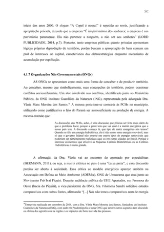 202
início dos anos 2000. O slogan “A Copel é nossa!” é repetido ao revés, justificando a
apropriação privada, dizendo que a empresa “É umpatrimônio dos senhores; a empresa é um
patrimônio paranaense. Ela não pertence a ninguém, a não ser aos senhores” (LORD
PUBLICIDADE, 2014, p.7). Portanto, tanto empresas públicas quanto privadas apresentam
lógicas próprias deprodução do território, porém buscam a apropriação do bem comum em
prol de interesses do capital, característica das eletroestratégias enquanto mecanismo de
acumulação por espoliação.
4.1.7 Organizações Não Governamentais (ONGs)
AS ONGs se apresentam como mais uma forma de conceber e de produzir território.
Ao conceber, mesmo que simbolicamente, suas concepções do território, podem ocasionar
conflitos socioambientais. Um ator envolvido nos conflitos, identificado junto ao Ministério
Público, éa ONG Instituto Guardiões da Natureza (ING), representada pela advogada Dra.
Vânia Mara Moreira dos Santos.70
A mesma posiciona-se contrária às PCHs no município,
utilizando como justificativa o fato do Paraná ser autossuficiente na produção de energia. A
mesma entende que:
As discussões das PCHs, acho, é uma discussão que precisa ser feita mais além do
que o problema local, porque a gente tem que ver qual é a matriz energética que o
nosso país tem. A discussão começa lá, que tipo de matiz energética nós temos?
Quando se fala em energia hidrelétrica, ela é tida como uma energia renovável, mas
só que o governo federal não investe em outros tipos de energias renováveis que
poderiam ser perfeitamente realizadas aqui ou em outras cidades do Brasil. Porque o
interesse econômico que envolve as Pequenas Centrais Hidrelétricas ou as Centrais
Hidrelétricas é muito grande.
A afirmação da Dra. Vânia vai ao encontro do apontado por especialistas
(BERMANN, 2011), ou seja, a matriz elétrica no país é uma “caixa preta”, e essa discussão
precisa ser aberta à sociedade. Essa crítica ao modelo energético aparece também na
Associação em Defesa ao Meio Ambiente (ADEMA), ONG de Umuarama que atua junto ao
Movimento Pró Ivaí Piquiri. Durante audiência pública da UHE Apertados, em Formosa do
Oeste (bacia do Piquiri), a vice-presidente da ONG, Sra. Filomena Sandri solicitou estudos
comparativos com outras fontes, afirmando “[...] Nós não temos comparativos nem de energia
70
Entrevista realizada em setembro de 2014, com a Dra. Vânia Mara Moreira dos Santos, fundadora do Instituto
Guardiões da Natureza (ING), com sede em Prudentópolis; é uma ONG que dentre outros aspectos tem discutido
os efeitos dos agrotóxicos na região e os impactos do fumo na vida das pessoas.
 