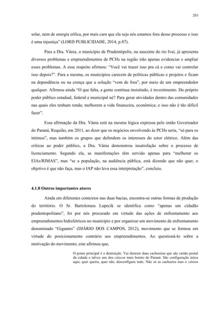 203
solar, nem de energia eólica, por mais cara que ela seja nós estamos fora desse processo e isso
é uma injustiça” (LORD PUBLICIDADE, 2014, p.87).
Para a Dra. Vânia, o município de Prudentópolis, na nascente do rio Ivaí, já apresenta
diversos problemas e empreendimentos de PCHs na região irão apenas evidenciar e ampliar
esses problemas. A esse respeito afirmou: “Você vai trazer isso pra cá e como vai controlar
isso depois?”. Para a mesma, os municípios carecem de políticas públicas e projetos e ficam
na dependência ou na crença que a solução “vem de fora”, por meio de um empreendedor
qualquer. Afirmou ainda “O que falta, a gente contínua insistindo, é investimento. Do próprio
poder público estadual, federal e municipal né? Para gerar atividades dentro das comunidades
nas quais eles tenham renda; melhorem a vida financeira, econômica; e isso não é tão difícil
fazer”.
Essa afirmação da Dra. Vânia está na mesma lógica expressa pelo então Governador
do Paraná, Requião, em 2011, ao dizer que os negócios envolvendo às PCHs seria, “só para os
íntimos”, mas também os grupos que defendem os interesses do setor elétrico. Além das
críticas ao poder público, a Dra. Vânia demonstrou insatisfação sobre o processo de
licenciamento. Segundo ela, as manifestações têm servido apenas para “melhorar os
EIAs/RIMAS”, mas “se a população, na audiência pública, está dizendo que não quer, o
objetivo é que não faça, mas o IAP não leva essa interpretação”, concluiu.
4.1.8 Outros importantes atores
Ainda em diferentes contextos nas duas bacias, encontra-se outras formas de produção
do território. O Sr. Bartolomeu Lupecik se identifica como “apenas um cidadão
prudentopolitano”, foi por nós procurado em virtude das ações de enfrentamento aos
empreendimentos hidrelétricos no município e por organizar um movimento de enfrentamento
denominado “Gigantes” (DIÁRIO DOS CAMPOS, 2012), movimento que se formou em
virtude do posicionamento contrário aos empreendimentos. Ao questioná-lo sobre a
motivação do movimento, este afirmou que,
O ponto principal é a destruição. Vai destruir duas cachoeiras que são cartão postal
da cidade e talvez uns dos cânyon mais bonito do Paraná. São configuração única
aqui; quer queira, quer não, desconfigura tudo. Não só as cachoeira mas o cânion
 