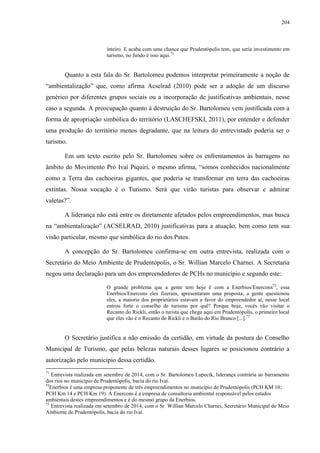204
inteiro. E acaba com uma chance que Prudentópolis tem, que seria investimento em
turismo, no fundo é isso aqui.71
Quanto a esta fala do Sr. Bartolomeu podemos interpretar primeiramente a noção de
“ambientalização” que, como afirma Acselrad (2010) pode ser a adoção de um discurso
genérico por diferentes grupos sociais ou a incorporação de justificativas ambientais, nesse
caso a segunda. A preocupação quanto à destruição do Sr. Bartolomeu vem justificada com a
forma de apropriação simbólica do território (LASCHEFSKI, 2011), por entender e defender
uma produção do território menos degradante, que na leitura do entrevistado poderia ser o
turismo.
Em um texto escrito pelo Sr. Bartolomeu sobre os enfrentamentos às barragens no
âmbito do Movimento Pró Ivaí Piquiri, o mesmo afirma, “somos conhecidos nacionalmente
como a Terra das cachoeiras gigantes, que poderia se transformar em terra das cachoeiras
extintas. Nossa vocação é o Turismo. Será que virão turistas para observar e admirar
valetas?”.
A liderança não está entre os diretamente afetados pelos empreendimentos, mas busca
na “ambientalização” (ACSELRAD, 2010) justificativas para a atuação, bem como tem sua
visão particular, mesmo que simbólica do rio dos Patos.
A concepção do Sr. Bartolomeu confirma-se em outra entrevista, realizada com o
Secretário do Meio Ambiente de Prudentópolis, o Sr. Willian Marcelo Charnei. A Secretaria
negou uma declaração para um dos empreendedores de PCHs no município e segundo este:
O grande problema que a gente tem hoje é com a Enerbios/Enercons72
, essa
Enerbios/Enercons eles fizeram, apresentaram uma proposta, a gente questionou
eles, a maioria dos proprietários estavam a favor do empreendedor aí, nesse local
entrou forte o conselho de turismo por quê? Porque hoje, vocês vão visitar o
Recanto do Rickli, então o turista que chega aqui em Prudentópolis, o primeiro local
que eles vão é o Recanto do Rickli e o Barão do Rio Branco [...].73
O Secretário justifica a não emissão da certidão, em virtude da postura do Conselho
Municipal de Turismo, que pelas belezas naturais desses lugares se posicionou contrário a
autorização pelo município dessa certidão.
71
Entrevista realizada em setembro de 2014, com o Sr. Bartolomeu Lupecik, liderança contrária ao barramento
dos rios no município de Prudentópolis, bacia do rio Ivaí.
72
Enerbios é uma empresa proponente de três empreendimentos no município de Prudentópolis (PCH KM 10;
PCH Km 14 e PCH Km 19). A Enercons é a empresa de consultoria ambiental responsável pelos estudos
ambientais destes empreendimentos e é do mesmo grupo da Enerbios.
73
Entrevista realizada em setembro de 2014, com o Sr. Willian Marcelo Charnei, Secretário Municipal de Meio
Ambiente de Prudentópolis, bacia do rio Ivaí.
 