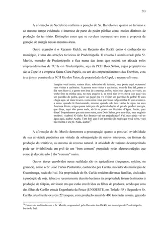 205
A afirmação do Secretário reafirma a posição do Sr. Bartolomeu quanto ao turismo e
ao mesmo tempo evidencia o interesse de parte do poder público como modos distintos de
produção do território. Distinções essas que se revelam incompatíveis com a proposta de
geração de energia nessas mesmas áreas.
Outro exemplo é o Recanto Rickli, ou Recanto dos Rickli como é conhecido no
município, é uma das atrações turísticas de Prudentópolis. O recanto é administrado pelo Sr.
Murilo, morador de Prudentópolis e fica numa das áreas que poderá ser afetada pelos
empreendimentos de PCHs em Prudentópolis, seja da PCH Dois Saltos, cujos proprietários
são a Copel e a empresa Santa Clara Papéis, ou um dos empreendimentos das Enerbios, e na
área já tem construída a PCH Rio dos Patos, de propriedade da Copel, o mesmo afirmou:
Imagine você assim, vamos dizer, sobrevive do turismo, meu ponto aqui, o pessoal
vem visitar a cachoeira. A pessoa vem visitar a cachoeira, vem de fora tal, passa o
dia vem fazer é, a gente tem área de camping, enfim, tudo isso. Agora, se vocês, eu
tenho foto na minha casa, no meu arquivo é, se você não tiver chuva isso aqui vira
um paredão de pedra, quem vai pagar pra vir visitar um paredão de pedra? O cara
chega aqui, ué mais tá seco, como uma coisa que fosse culpa minha. O que acontece,
a usina, quando tá funcionando, mesmo, quando não tem vazão de água, na seca
funciona direto, a água passa tudo por ela, pela tubulação alí pra ela produzi energia,
que dizer, aqui não passa nada, só lá na ponta um fiozinho d’água. Então, quer
dizer? Suponhamos que saia essa outra, essa Dois Saltos, pra mim fica, meu negócio
inviável. Acabou! O Salto Rio Branco vai ser prejudicado? Vai, mas ainda vai ter
água aqui, acaba! Acaba. Tem foto que é um paredão de pedra que você sobe, você
não molha o teu pé. Nada, acaba!74
A afirmação do Sr. Murilo demonstra a preocupação quanto a possível inviabilidade
de sua atividade produtiva em virtude da sobreposição de outros interesses, ou formas de
produção do território, ou mesmo do recurso natural. A atividade de turismo desempenhada
pode ser inviabilizada em prol de um “bem comum” propalado pelas eletroestratégias que
como já descrito não é tão “comum” assim.
Outros atores envolvidos nessa realidade são os agricultores (pequenos, médios, ou
grandes), como o Sr. José Carlos Pontarollo, conhecido por Carlão, morador do município de
Guamiranga, bacia do Ivaí. Na propriedade do Sr. Carlão residem diversas famílias, dedicadas
à produção de soja, tabaco e recentemente dezoito hectares da propriedade foram destinados à
produção de tilápias, atividade em que estão envolvidos os filhos do produtor, sendo que uma
das filhas de Carlão estuda Engenharia da Pesca (UNIOESTE, em Toledo-PR). Segundo o Sr.
Carlão, atualmente existem 22 tanques, com produção anual de 400 toneladas anuais, gerando
74
Entrevista realizada com o Sr. Murilo, responsável pelo Recanto dos Rickli, no município de Prudentópolis,
bacia do Ivaí.
 