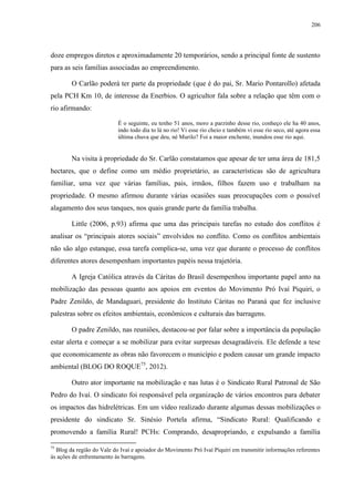 206
doze empregos diretos e aproximadamente 20 temporários, sendo a principal fonte de sustento
para as seis famílias associadas ao empreendimento.
O Carlão poderá ter parte da propriedade (que é do pai, Sr. Mario Pontarollo) afetada
pela PCH Km 10, de interesse da Enerbios. O agricultor fala sobre a relação que têm com o
rio afirmando:
É o seguinte, eu tenho 51 anos, moro a parzinho desse rio, conheço ele ha 40 anos,
indo todo dia to lá no rio! Vi esse rio cheio e também vi esse rio seco, até agora essa
última chuva que deu, né Murilo? Foi a maior enchente, inundou esse rio aqui.
Na visita à propriedade do Sr. Carlão constatamos que apesar de ter uma área de 181,5
hectares, que o define como um médio proprietário, as características são de agricultura
familiar, uma vez que várias famílias, pais, irmãos, filhos fazem uso e trabalham na
propriedade. O mesmo afirmou durante várias ocasiões suas preocupações com o possível
alagamento dos seus tanques, nos quais grande parte da família trabalha.
Little (2006, p.93) afirma que uma das principais tarefas no estudo dos conflitos é
analisar os “principais atores sociais” envolvidos no conflito. Como os conflitos ambientais
não são algo estanque, essa tarefa complica-se, uma vez que durante o processo de conflitos
diferentes atores desempenham importantes papéis nessa trajetória.
A Igreja Católica através da Cáritas do Brasil desempenhou importante papel anto na
mobilização das pessoas quanto aos apoios em eventos do Movimento Pró Ivaí Piquiri, o
Padre Zenildo, de Mandaguari, presidente do Instituto Cáritas no Paraná que fez inclusive
palestras sobre os efeitos ambientais, econômicos e culturais das barragens.
O padre Zenildo, nas reuniões, destacou-se por falar sobre a importância da população
estar alerta e começar a se mobilizar para evitar surpresas desagradáveis. Ele defende a tese
que economicamente as obras não favorecem o município e podem causar um grande impacto
ambiental (BLOG DO ROQUE75
, 2012).
Outro ator importante na mobilização e nas lutas é o Sindicato Rural Patronal de São
Pedro do Ivaí. O sindicato foi responsável pela organização de vários encontros para debater
os impactos das hidrelétricas. Em um vídeo realizado durante algumas dessas mobilizações o
presidente do sindicato Sr. Sinésio Portela afirma, “Sindicato Rural: Qualificando e
promovendo a família Rural! PCHs: Comprando, desapropriando, e expulsando a família
75
Blog da região do Vale do Ivaí e apoiador do Movimento Pró Ivaí Piquiri em transmitir informações referentes
às ações de enfrentamento às barragens.
 