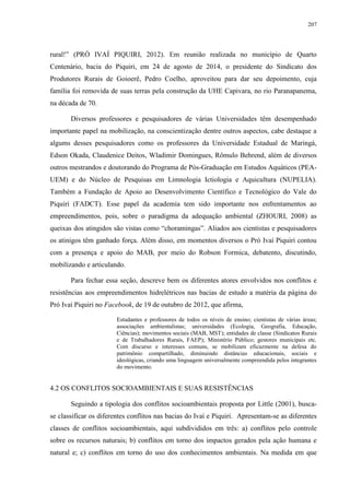 207
rural!” (PRÓ IVAÍ PIQUIRI, 2012). Em reunião realizada no município de Quarto
Centenário, bacia do Piquiri, em 24 de agosto de 2014, o presidente do Sindicato dos
Produtores Rurais de Goioerê, Pedro Coelho, aproveitou para dar seu depoimento, cuja
família foi removida de suas terras pela construção da UHE Capivara, no rio Paranapanema,
na década de 70.
Diversos professores e pesquisadores de várias Universidades têm desempenhado
importante papel na mobilização, na conscientização dentre outros aspectos, cabe destaque a
algums desses pesquisadores como os professores da Universidade Estadual de Maringá,
Edson Okada, Claudenice Deitos, Wladimir Domingues, Rômulo Behrend, além de diversos
outros mestrandos e doutorando do Programa de Pós-Graduação em Estudos Aquáticos (PEA-
UEM) e do Núcleo de Pesquisas em Limnologia Ictiologia e Aquicultura (NUPELIA).
Também a Fundação de Apoio ao Desenvolvimento Científico e Tecnológico do Vale do
Piquiri (FADCT). Esse papel da academia tem sido importante nos enfrentamentos ao
empreendimentos, pois, sobre o paradigma da adequação ambiental (ZHOURI, 2008) as
queixas dos atingidos são vistas como “choramingas”. Aliados aos cientistas e pesquisadores
os atinigos têm ganhado força. Além disso, em momentos diversos o Pró Ivaí Piquiri contou
com a presença e apoio do MAB, por meio do Robson Formica, debatento, discutindo,
mobilizando e articulando.
Para fechar essa seção, descreve bem os diferentes atores envolvidos nos conflitos e
resistências aos empreendimentos hidrelétricos nas bacias de estudo a matéria da página do
Pró Ivaí Piquiri no Facebook, de 19 de outubro de 2012, que afirma,
Estudantes e professores de todos os níveis de ensino; cientistas de várias áreas;
associações ambientalistas; universidades (Ecologia, Geografia, Educação,
Ciências); movimentos sociais (MAB, MST); entidades de classe (Sindicatos Rurais
e de Trabalhadores Rurais, FAEP); Ministério Público; gestores municipais etc.
Com discurso e interesses comuns, se mobilizam eficazmente na defesa do
patrimônio compartilhado, diminuindo distâncias educacionais, sociais e
ideológicas, criando uma linguagem universalmente compreendida pelos integrantes
do movimento.
4.2 OS CONFLITOS SOCIOAMBIENTAIS E SUAS RESISTÊNCIAS
Seguindo a tipologia dos conflitos socioambientais proposta por Little (2001), busca-
se classificar os diferentes conflitos nas bacias do Ivaí e Piquiri. Apresentam-se as diferentes
classes de conflitos socioambientais, aqui subdivididos em três: a) conflitos pelo controle
sobre os recursos naturais; b) conflitos em torno dos impactos gerados pela ação humana e
natural e; c) conflitos em torno do uso dos conhecimentos ambientais. Na medida em que
 
