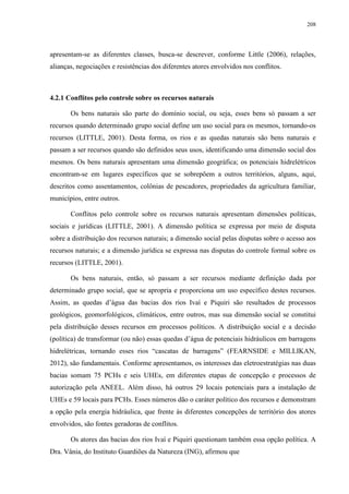 208
apresentam-se as diferentes classes, busca-se descrever, conforme Little (2006), relações,
alianças, negociações e resistências dos diferentes atores envolvidos nos conflitos.
4.2.1 Conflitos pelo controle sobre os recursos naturais
Os bens naturais são parte do domínio social, ou seja, esses bens só passam a ser
recursos quando determinado grupo social define um uso social para os mesmos, tornando-os
recursos (LITTLE, 2001). Desta forma, os rios e as quedas naturais são bens naturais e
passam a ser recursos quando são definidos seus usos, identificando uma dimensão social dos
mesmos. Os bens naturais apresentam uma dimensão geográfica; os potenciais hidrelétricos
encontram-se em lugares específicos que se sobrepõem a outros territórios, alguns, aqui,
descritos como assentamentos, colônias de pescadores, propriedades da agricultura familiar,
municípios, entre outros.
Conflitos pelo controle sobre os recursos naturais apresentam dimensões políticas,
sociais e jurídicas (LITTLE, 2001). A dimensão política se expressa por meio de disputa
sobre a distribuição dos recursos naturais; a dimensão social pelas disputas sobre o acesso aos
recursos naturais; e a dimensão jurídica se expressa nas disputas do controle formal sobre os
recursos (LITTLE, 2001).
Os bens naturais, então, só passam a ser recursos mediante definição dada por
determinado grupo social, que se apropria e proporciona um uso específico destes recursos.
Assim, as quedas d’água das bacias dos rios Ivaí e Piquiri são resultados de processos
geológicos, geomorfológicos, climáticos, entre outros, mas sua dimensão social se constitui
pela distribuição desses recursos em processos políticos. A distribuição social e a decisão
(política) de transformar (ou não) essas quedas d’água de potenciais hidráulicos em barragens
hidrelétricas, tornando esses rios “cascatas de barragens” (FEARNSIDE e MILLIKAN,
2012), são fundamentais. Conforme apresentamos, os interesses das eletroestratégias nas duas
bacias somam 75 PCHs e seis UHEs, em diferentes etapas de concepção e processos de
autorização pela ANEEL. Além disso, há outros 29 locais potenciais para a instalação de
UHEs e 59 locais para PCHs. Esses números dão o caráter político dos recursos e demonstram
a opção pela energia hidráulica, que frente às diferentes concepções de território dos atores
envolvidos, são fontes geradoras de conflitos.
Os atores das bacias dos rios Ivaí e Piquiri questionam também essa opção política. A
Dra. Vânia, do Instituto Guardiões da Natureza (ING), afirmou que
 
