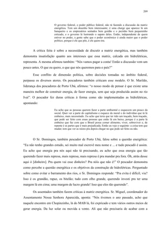 209
O governo federal, o poder público federal, não tá fazendo a discussão da matriz
energética. Tem um desenho bem interessante; é uma charge que aparece lá um
banqueiro e os empresários sentados bem gordão e o pezinho bem pequeninho
esticado, e o governo lá lustrando o sapato deles. Então, independente de quem
estiver no poder, a gente sabe que o poder econômico é ainda maior que o poder
político, porque é ele que põe, é ele quem tira.
A crítica feita é sobre a necessidade de discutir a matriz energética, mas também
demonstra insatisfação quanto aos interesses que essa matriz, calcada em hidrelétricas,
representa. A mesma afirmou também: “Nós vamos pagar a conta! Então a discussão vem um
pouco antes. O que eu quero, o que que nós queremos para o país?”
Esse conflito de dimensão política, sobre decisões tomadas no âmbito federal,
perpassa os diversos atores. Os pescadores também criticam esse modelo. O Sr. Marildo,
liderança dos pescadores de Porto Ubá, afirmou: “o nosso modo de pensar é que existe uma
maneira melhor de construir energia, de fazer energia, sem que seja produzida assim no rio
Ivaí”. O pescador fez duras críticas à forma como são implementadas as hidrelétricas,
apontando:
Eu acho que as pessoas querem fazer a parte ambiental e esquecem um pouco da
social. Quer ver a parte do capitalismo e esquece da moral e do indivíduo que tá lá
embaixo, mais necessitado. Eu acho que teria que ter tido um traçado, bem traçado,
que pode ser feito com essas pessoas que estão lá em baixo, porque é a parte lá
embaixo que faz com que o Brasil possa comer alimento, viver, sobreviver e, de
repente é as partes que é mais prejudicada. Então eu vejo o seguinte: a coisa tem que
mudar; tem que ver as raízes pra depois chegar no que pode ser feito ou não.
O Sr. Domingos, também pescador de Porto Ubá, falou sobre a questão energética:
“Eu não tenho grandes estudo, sei muito mal escrevê meu nome e ... e tudo pescadô é assim.
Eu acho que energia pra nós aqui não tá precisando, eu acho que essa energia que tão
querendo fazer mais represa, mais represa, mais represa é pra mandar pra fora. Óh, atrás desse
aqui ó [dinheiro]. Pra quem vai esse dinheiro? Pra nóis que não é!” O pescador demonstra
como percebe a questão energética e os objetivos da construção de hidrelétricas. Perguntado
sobre como evitar o barramento dos rios, o Sr. Domingos responde: “Pra evita é difícil, viu?
Isso é os grandão, rapaz, os bitelão; tudo com olho grande, querendo investi pra ter uma
margem lá em cima; uma margem de lucro grande! Isso que eles tão querendo”.
Os assentados também fazem críticas à matriz energética. Sr. Miguel, coordenador do
Assentamento Nossa Senhora Aparecida, aponta: “Nós tivemos o ano passado, acho que
naquele encontro em Chopinzinho, lá do MAB lá, foi expricado e tem vários outros meios de
gerar energia. Da luz solar ou movida a vento. Ali que não precisaria de acabar com a
 
