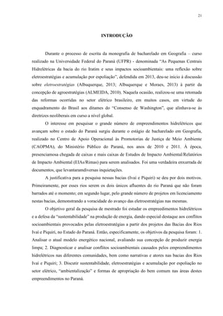21
INTRODUÇÃO
Durante o processo de escrita da monografia de bacharelado em Geografia – curso
realizado na Universidade Federal do Paraná (UFPR) - denominada “As Pequenas Centrais
Hidrelétricas da bacia do rio Iratim e seus impactos socioambientais: uma reflexão sobre
eletroestratégias e acumulação por espoliação”, defendida em 2013, deu-se início à discussão
sobre eletroestratégias (Albuquerque, 2013; Albuquerque e Moraes, 2013) à partir da
concepção de agroestratégias (ALMEIDA, 2010). Naquela ocasião, realizou-se uma retomada
das reformas ocorridas no setor elétrico brasileiro, em muitos casos, em virtude do
enquadramento do Brasil aos ditames do “Consenso de Washington”, que alinhava-se às
diretrizes neoliberais em curso a nível global.
O interesse em pesquisar o grande número de empreendimentos hidrelétricos que
avançam sobre o estado do Paraná surgiu durante o estágio de bacharelado em Geografia,
realizado no Centro de Apoio Operacional às Promotorias de Justiça de Meio Ambiente
(CAOPMA), do Ministério Público do Paraná, nos anos de 2010 e 2011. À época,
presenciamosa chegada de caixas e mais caixas de Estudos de Impacto Ambiental/Relatórios
de Impacto Ambiental (EIAs/Rimas) para serem analisados. Foi uma verdadeira enxurrada de
documentos, que levantaramdiversas inquietações.
A justificativa para a pesquisa nessas bacias (Ivaí e Piquiri) se deu por dois motivos.
Primeiramente, por esses rios serem os dois únicos afluentes do rio Paraná que não foram
barrados até o momento; em segundo lugar, pelo grande número de projetos em licenciamento
nestas bacias, demonstrando a voracidade do avanço das eletroestratégias nas mesmas.
O objetivo geral da pesquisa de mestrado foi estudar os empreedimentos hidrelétricos
e a defesa da “sustentabilidade” na produção de energia, dando especial destaque aos conflitos
socioambientais provocados pelas eletroestratégias a partir dos projetos das Bacias dos Rios
Ivaí e Piquiri, no Estado do Paraná. Então, especificamente, os objetivos da pesquisa foram: 1.
Analisar o atual modelo energético nacional, avaliando sua concepção de produzir energia
limpa; 2. Diagnosticar e analisar conflitos socioambientais causados pelos empreendimentos
hidrelétricos nas diferentes comunidades, bem como narrativas e atores nas bacias dos Rios
Ivaí e Piquiri; 3. Discutir sustentabilidade, eletroestratégias e acumulação por espoliação no
setor elétrico, “ambientalização” e formas de apropriação do bem comum nas áreas destes
empreendimentos no Paraná.
 
