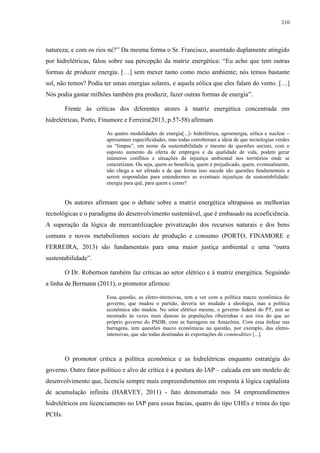 210
natureza; e com os rios né?” Da mesma forma o Sr. Francisco, assentado duplamente atingido
por hidrelétricas, falou sobre sua percepção da matriz energética: “Eu acho que tem outras
formas de produzir energia. […] sem mexer tanto como meio ambiente; nós temos bastante
sol, não temos? Podia ter umas energias solares, e aquela eólica que eles falam do vento. […]
Nós podia gastar milhões também pra produzir, fazer outras formas de energia”.
Frente às críticas dos diferentes atores à matriz energética concentrada em
hidrelétricas, Porto, Finamore e Ferreira(2013, p.57-58) afirmam
As quatro modalidades de energia[...]- hidrelétrica, agroenergia, eólica e nuclear –
apresentam especificidades, mas todas corroboram a ideia de que tecnologias verdes
ou “limpas”, em nome da sustentabilidade e mesmo de questões sociais, com o
suposto aumento da oferta de empregos e da qualidade de vida, podem gerar
inúmeros conflitos e situações de injustiça ambiental nos territórios onde se
concretizam. Ou seja, quem se beneficia, quem é prejudicado, quem, eventualmente,
não chega a ser afetado e de que forma isso sucede são questões fundamentais a
serem respondidas para entendermos as eventuais injustiças da sustentabilidade:
energia para quê, para quem e como?
Os autores afirmam que o debate sobre a matriz energética ultrapassa as melhorias
tecnológicas e o paradigma do desenvolvimento sustentável, que é embasado na ecoeficiência.
A superação da lógica de mercantilizaçãoe privatização dos recursos naturais e dos bens
comuns e novos metabolismos sociais de produção e consumo (PORTO, FINAMORE e
FERREIRA, 2013) são fundamentais para uma maior justiça ambiental e uma “outra
sustentabilidade”.
O Dr. Robertson também faz críticas ao setor elétrico e à matriz energética. Seguindo
a linha de Bermann (2011), o promotor afirmou:
Essa questão, as eletro-intensivas, tem a ver com a política macro econômica do
governo, que mudou o partido, deveria ter mudado a ideologia, mas a política
econômica não mudou. No setor elétrico mesmo, o governo federal do PT, tem se
mostrado às vezes mais danoso às populações ribeirinhas e aos rios do que ao
próprio governo do PSDB, com as barragens na Amazônia. Com essa ênfase nas
barragens, tem questões macro econômicas na questão, por exemplo, das eletro-
intensivas, que são todas destinadas às exportações de commodities [...].
O promotor critica a política econômica e as hidrelétricas enquanto estratégia do
governo. Outro fator político e alvo de crítica é a postura do IAP – calcada em um modelo de
desenvolvimento que, licencia sempre mais empreendimentos em resposta à lógica capitalista
de acumulação infinita (HARVEY, 2011) - fato demonstrado nos 34 empreendimentos
hidrelétricos em licenciamento no IAP para essas bacias, quatro do tipo UHEs e trinta do tipo
PCHs.
 