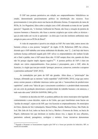 211
O IAP tem postura permissiva em relação aos empreendimentos hidrelétricos no
estado, demonstrando posicionamento político na distribuição dos recursos. Esse
posicionamento é visto pelos atores nas bacias de diferentes formas. O empresário do ramo de
PCHs, Sr. Ivo Pugnaloni, falou sobre a relação com o IAP, afirmando se tratar de um “grande
parceiro”. Segundo ele, “o Instituto Ambiental do Paraná, não fosse a situação de penúria de
recursos humanos e financeiro, não fosse a enorme exigência que existe sobre os técnicos -
que já estão todos em via de se aposentar - eu diria que é um dos institutos ambientais mais
amigáveis para com as PCHs do Brasil”.
A visão do empresário é positiva em relação ao IAP. Por outro lado, outros atores são
bastante críticos a essa postura “amigável” do órgão. O Dr. Robertson (MP) faz críticas,
dizendo que o IAP trabalha com temas ambientais há décadas, mas “[…] até hoje não houve
nenhuma licença ambiental negada pelo IAP; talvez os empreendedores não tenham levado
até o final o pedido, mas o IAP nunca disse não. O IAP sempre disse sim, quando ele disse
não foi porque alguém impôs alguma negativa76
”. A postura política do IAP é clara em
relação aos vários empreendimentos. Essa postura é preocupante, pois o IAP, além de
licenciar, é o órgão que tem por missão “proteger, preservar, conservar, controlar e recuperar
o patrimônio ambiental” (IAP, 2012).
As contradições por parte do IAP são grandes. Além disso, a “priorização” das
licenças, afirmando que as mesmas “serão expedidas” (AZEVEDO, 2014), exige que outros
atores sociais passem a defender interesses outros que não a “monocultura do produtivismo
capitalista”, sendo essa “ideia de que o crescimento econômico e a produtividade mensurada
em um ciclo de produção determinam a produtividade do trabalho humano e da natureza, e
tudo mais não conta” (SOUSA SANTOS, 2009, p.31).
Contrários às decisões do IAP, os poderes públicos de vários municípios têm legislado
contrariamente a essas decisões, sejam as da União, que quer transformar essas bacias em
“jazidas de energia”, sejam as do IAP, que visa licenciar os empreendimentos. Os municípios
de Fênix, Quinta do Sol, Lidianópolis, Manoel Ribas, Itambé, Barbosa Ferraz, São Pedro do
Ivaí, São João do Ivaí, todos na bacia do Ivaí e; Mariluz e Formosa do Oeste, na bacia do
Piquiri, elaboraram leis que declaram os trechos desses rios, e alguns de seus afluentes,
patrimônio cultural, paisagístico, ecológico e turístico. Essas iniciativas demonstram
76
Segundo o Promotor os licenciamentos negados pelo IAP só o foram por pressões do Juduciário, MP, ou
mesmo da sociedade.
 