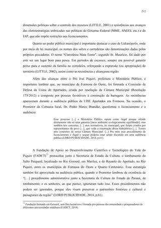 212
dimensões políticas sobre o controle dos recursos (LITTLE, 2001) e resistências aos avanços
das eletroestratégias imbricadas nas políticas do Governo Federal (MME, ANEEL etc.) e do
IAP, que não impõe restrições aos licenciamentos.
Quanto ao poder público municipal é importante destacar o caso de Lidianópolis, onde
por meio de lei municipal, os nomes dos saltos e corredeiras são denominações dadas pelos
próprios pescadores. O nome “Corredeira Mata Fome”, segundo Sr. Maurício, foi dado por
este ser um lugar bom para pesca. Em períodos de escassez, sempre era possível garantir
peixe para o sustento da família na corredeira, reforçando a expressão (ou apropriação) do
território (LITTLE, 2002), assim como as resistências e aliançasna região.
Além das alianças entre o Pró Ivaí Piquiri, prefeitura e Ministério Público, é
importante lembrar que, no município de Formosa do Oeste, foi formada a Comissão de
Defesa da Usina de Apertados, criada por resolução da Câmara Municipal (Resolução
173/2012) e composta por pessoas favoráveis à construção da barragem. As resistências
apareceram durante a audiência pública da UHE Apertados em Formosa. Na ocasião, o
Promotor da Comarca local, Dr. Pedro Marco Brandão, questionou o licenciamento e a
audiência:
Esse processo [...] o Ministério Público reputa como ilegal porque ofende
diretamente não só uma garantia [meio ambiente ecologicamente equilibrado], mas
também leis concretas, [...] atos normativos, lei municipal, que foram criados por
representantes do povo [...], que veda a construção dessa hidrelétrica [...]. Temos
atos concretos da nossa Câmara Municipal. [...] Pra mim esse procedimento de
licenciamento é ilegal e sequer poderia estar sendo discutido em uma audiência
pública (LORD PUBLICIDADE, 2014, p.61).
A Fundação de Apoio ao Desenvolvimento Científico e Tecnológico do Vale do
Piquiri (FADCT)77
protocolou junto à Secretaria de Estado da Cultura, o tombamento do
Salto Paiquerê, localizado no Rio Goioerê, em Mariluz, e do Recanto do Apertado, no Rio
Piquiri, entre os municípios de Formosa do Oeste e Quarto Centenário. Essa estratégia
também foi aproveitada na audiência pública, quando o Promotor lembrou da existência de
“[…] procedimento administrativo junto a Secretaria da Cultura do Estado do Paraná, de
tombamento; e os senhores, ao que parece, ignoraram tudo isso. Esses procedimentos não
podem ser ignorados, porque eles visam preservar o patrimônio histórico e cultural e
paisagístico da região” (LORD PUBLICIDADE, 2014, p.61).
77
Fundação formada em Goioerê, sem fins lucrativos é fomada por pessoas da comunidade e pesquisadores de
diferentes universidades estaduais (FADCT, 2014).
 