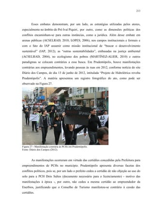 213
Esses embates demonstram, por um lado, as estratégias utilizadas pelos atores,
especialmente no âmbito do Pró Ivaí Piquiri, por outro, como as dimensões políticas dos
conflitos encaminham-se para outras instâncias, como a jurídica. Além desse embate em
arenas públicas (ACSELRAD, 2010; LOPES, 2006), nos campos institucionais e formais e
com o fato do IAP assumir como missão institucional de “buscar o desenvolvimento
sustentável” (IAP, 2012), as “outras sustentabilidades”, embasadas na justiça ambiental
(ACSELRAD, 2004), no ecologismo dos pobres (MARTÍNEZ-ALIER, 2010) e outros
paradigmas se colocam contrários a essa busca. Em Prudentópolis, houve manifestações
contrárias aos empreendimentos, levando pessoas às ruas em 2012, conforme notícia do site
Diário dos Campos, do dia 13 de junho de 2012, intitulada “Projeto de Hidrelétrica revolta
Prudentópolis”. A matéria apresentou um registro fotográfico do ato, como pode ser
observado na Figura 27.
Figura 27 - Manifestação contrária às PCHs em Prudentópolis.
Fonte: Diário dos Campos (2012).
As manifestações ocorreram em virtude das certidões concedidas pela Prefeitura para
empreendimentos de PCHs no município. Prudentópolis apresenta diversas facetas dos
conflitos políticos, pois se, por um lado o prefeito cedeu a certidão de não objeção ao uso do
solo para a PCH Dois Saltos (documento necessário para o licenciamento) - motivo das
manifestações à época -, por outro, não cedeu a mesma certidão ao empreendedor da
Enerbios, justificando que o Conselho de Turismo manifestou-se contrário à cessão das
certidões.
 