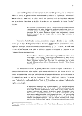 214
Esse conflito político desencadeou-se em um conflito jurídico, pois o empresário
entrou na Justiça exigindo isonomia no tratamento (Mandado de Segurança – Processo nº:
0000123-60.2014.8.16.0139). A Justiça, então, deu ganho de causa ao empresário, exigindo
que a Prefeitura concedesse a certidão. O procurador do município, Sr. Paulo Guedes78
,
afirmou:
Foi concedida a segurança em que sentido? É pra que o município venha a informar,
- aquela certidão, e daí aquela discussão que não é mais anuência, mas enfim - é o
documento que eles precisam pro IAP, e se estaria de acordo com a normas; e nós,
analisando aqui, os técnicos entenderam que não. Então nós cumprimos a decisão
judicial entendendo que não cumpre todas as normas legais referentes ao
empreendimento.
Como o Sr. Paulo Guedes afirmou, o município cumpriu a decisão, já que a certidão
afirma que “o Tipo de Empreendimento e Atividade NÃO estão em conformidade com a
legislação municipal aplicável ao uso e ocupação do solo [...]” (PREFEITURA MUNICIPAL
DE PRUDENTÓPOLIS, 2014, grifo no original). Segundo o empresário da Enerbios, Sr. Ivo
Pugnaloni, isso aconteceu porque
Quem ajudar eles a fazer isso, ganha de brinde a possibilidade de botar o pé em
nosso pescoço. E os caras vão e oferecem, querem que eu tire o pé? Assim, do meu
pescoço [gesto enforcando]? [É o] que tá fazendo, o nosso prefeito lá, de certa
forma. Pra ganhar dinheiro, oras! Eu lá não falei abertamente, mas eu tenho
gravação deles me pedindo dinheiro. Eu não; eu e o Ministério Público. Eu não
entrei no jogo.
Isto demonstra as facetas do poder público nos diferentes lugares. Por um lado as
certidões são facilitadas para alguns e para outros são oferecidas por meios escusos. Em
alguns, o poder público municipal apresenta-se como parceiro importante no enfrentamento às
eletroestratégias, como em Mariluz, Formosa do Oeste, Lidianópolis e outros. Em outros,
como Prudentópolis, a afirmação da Dra. Vânia do ING, entidade com sede em Prudentópolis,
explica essa situação:
O próprio rapaz da Enerbios falou na audiência pública: “por que daí pra Copel tem
autorização e pra mim não tem?”. Não sei aonde o Enerbios caiu. Ou ele não quis
fazer acordo ou caiu na desgraça, porque alguns caíram na graça e outros caíram na
desgraça. Ele tava do lado esquerdo, não gostaram dele por alguma razão. Mas o
fato é simples: a relação deles com a Copel é em função da questão política. E aí, de
certo modo, tava até conversando com o promotor, ele falou: “é, se não fizer como
eles querem, vão retalhar o município”. Então eles já vêm com uma força além da
empresa, com uma força maior, que é uma força politica, que é bem assim: não fez,
eu vou retalhar! Então, a relação do poder público com as empresas é muito ao sabor
78
Entrevista realizada em setembro de 2014, com o Sr. Paulo Guedes, Procurador da Prefeitura de
Prudentópolis.
 