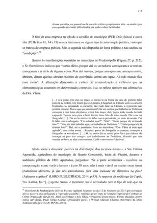 215
dessas questões, ou pessoal ou da questão política propriamente dita; ou ainda é por
essa questão de vender dificuldades pra poder colher facilidades.
O fato de uma empresa ter obtido a certidão do município (PCH Dois Saltos) e outra
não (PCHs Km 10, 14 e 19) revela interesses ou algum tipo de intervenção política, visto que
se tratava de empresa pública. Mas a segunda não dispunha de força política e não aceitou as
“condições”.79
Quanto às manifestações ocorridas no município de Prudentópolis (Figura 27, p. 212),
o Sr. Bartolomeu indicou que “surtiu efeito, porque daí os vereadores começaram a se mexer;
começaram a ir atrás de alguma coisa. Mas daí morreu, porque ameaçou um, ameaçou outro,
abriram, deram queixa; abriram boletim de ocorrência contra um rapaz. Aí todo mundo fica
com medo”. A afirmação demonstra o caráter de criminalização e violência que as
eletroestratégias assumem em determinados contextos. Isso se reflete também nas afirmações
da Dra. Vânia:
[…] tava junto com eles na praça, aí foram lá na frente da casa do prefeito falar
palavra de ordem. Daí foram para a Câmara. Chegaram na Câmara com os cartazes
bonitinhos lá, segurando os cartazes; não pode falar na Câmara, o regimento não
permite mesmo. Mas o que que aconteceu? Daí um senhor que trabalha na Prefeitura
começou a tirar fotos da plateia; e tira foto daqui, dali, pegou todo mundo do lado
esquerdo. Depois veio para o lado direito, tirou foto de todo mundo. Daí veio me
fotografar […]. Daí eu levantei e fui falar com o presidente, no meio da sessão. Fui
lá falar com o advogado. “Ele trabalha aqui?”. “Não”. “Então porque ele tá tirando
foto?”. “Não, ele não trabalha aqui, ele trabalha na Prefeitura.”. “Então porque ele tá
tirando foto?”. Daí, até o presidente falou no microfone: “Dra. Vânia tá toda aqui
agitada”, uma coisa assim… Resumo: parou de fotografar as pessoas, começou a
fotografar os vereadores. […] Aí, no outro dia eu soube pelo Face que tinham ido
ameaçar os pais das crianças que trabalhavam na Prefeitura, dizendo que iam
mandar embora, se eles continuassem. Cadê o movimento? Acabou!
Ainda sobre a dimensão política na distribuição dos recursos naturais, a Sra. Fátima
Aparecida, agricultora do município de Quarto Centenário, bacia do Piquiri, durante a
audiência pública da UHE Apertados, perguntou: “Se a parte econômica - royalties ou
compensação, como vocês chamam - é por 30 anos, não é mais viável eu manter essas terras
produzindo alimento, já que nós caminhamos para uma escassez de alimentos no país?
(Aplausos e gritos)” (LORD PUBLICIDADE, 2014, p.43). A resposta da socióloga da Copel,
Sra. Karina, foi “[...] agente cruzou o montante que é arrecadado com o tipo de solo que eu
79
O prefeito de Prudentópolis (Gilvan Pizzano Agibert) foi preso no dia 12 de fevereiro de 2015, por corrupção
ativa e passiva após deflagrada a “operação caçamba”, realizada pelo Grupo de Atuação Especial de Combate ao
Crime Organizado (GAECO). Além do prefeito e dois filhos, vereadores foram presos. Foram afastados dentre
outros servidores, Paulo Sérgio Guedes (procurador geral) e Willian Marcelo Charnei (Secretário de Meio
Ambiente) (GAZETA DO POVO, 2015).
 
