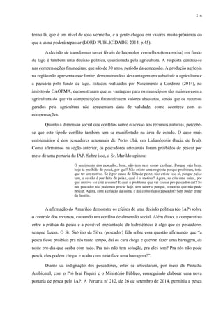 216
tenho lá, que é um nível de solo vermelho, e a gente chegou em valores muito próximos do
que a usina poderá repassar (LORD PUBLICIDADE, 2014, p.45).
A decisão de transformar terras férteis de latossolos vermelhos (terra rocha) em fundo
de lago é também uma decisão política, questionada pela agricultora. A resposta centrou-se
nas compensações financeiras, que são de 30 anos, período da concessão. A produção agrícola
na região não apresenta esse limite, demonstrando a desvantagem em substituir a agricultura e
a pecuária pelo fundo de lago. Estudos realizados por Nascimento e Cordeiro (2014), no
âmbito do CAOPMA, demonstraram que as vantagens para os municípios são maiores com a
agricultura do que via compensações financeirasem valores absolutos, sendo que os recursos
gerados pela agricultura não apresentam data de validade, como acontece com as
compensações.
Quanto à dimensão social dos conflitos sobre o acesso aos recursos naturais, percebe-
se que este tipode conflito também tem se manifestado na área de estudo. O caso mais
emblemático é dos pescadores artesanais de Porto Ubá, em Lidianópolis (bacia do Ivaí).
Como afirmamos na seção anterior, os pescadores artesanais foram proibidos de pescar por
meio de uma portaria do IAP. Sobre isso, o Sr. Marildo opinou:
O sentimento dos pescador, hoje, não tem nem como explicar. Porque veja bem,
hoje tá proibido de pescá, por quê? Não existe uma resposta porque proibiram, teria
que ter um motivo. Se é por causa de falta de peixe, não existe isso aí, porque peixe
tem, e se não é por falta de peixe, qual é o motivo? Agora, se cria uma usina, por
que motivo vai criá a usina? E qual o problema que vai causar pro pescador daí? Se
nós pescador não podemos pescar hoje, sem saber o porquê, o motivo que não pode
pescar. Agora, com a criação da usina, e daí como fica o pescador? Sem poder tratar
da família.
A afirmação do Amarildo demonstra os efeitos de uma decisão política (do IAP) sobre
o controle dos recursos, causando um conflito de dimensão social. Além disso, o comparativo
entre a prática da pesca e a possível implantação de hidrelétricas é algo que os pescadores
sempre fazem. O Sr. Salvino da Silva (pescador) fala sobre essa questão afirmando que “a
pesca ficou proibida pra nós tanto tempo, daí os cara chega e querem fazer uma barragem, da
noite pro dia que acaba com tudo. Pra nós não tem solução, pra eles tem? Pra nós não pode
pescá, eles podem chegar e acaba com o rio faze uma barragem?”.
Diante da indignação dos pescadores, estes se articularam, por meio da Patrulha
Ambiental, com o Pró Ivaí Piquiri e o Ministério Público, conseguindo elaborar uma nova
portaria de pesca pelo IAP. A Portaria nº 212, de 26 de setembro de 2014, permitiu a pesca
 