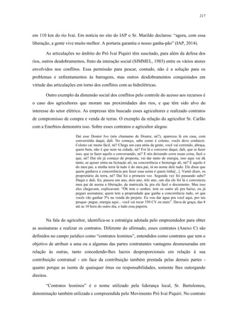 217
em 110 km do rio Ivaí. Em notícia no site do IAP o Sr. Marildo declarou: “agora, com essa
liberação, a gente vive muito melhor. A portaria garantiu o nosso ganha-pão” (IAP, 2014).
As articulações no âmbito do Pró Ivaí Piquiri têm suscitado, para além da defesa dos
rios, outros desdobramentos, fruto da interação social (SIMMEL, 1983) entre os vários atores
envolvidos nos conflitos. Essa permissão para pescar, contudo, não é a solução para os
problemas e enfrentamentos às barragens, mas outros desdobramentos conquistados em
virtude das articulações em torno dos conflitos com as hidrelétricas.
Outro exemplo da dimensão social dos conflitos pelo controle do acesso aos recursos é
o caso dos agricultores que moram nas proximidades dos rios, e que têm sido alvo do
interesse do setor elétrico. As empresas têm buscado esses agricultores e realizado contratos
de compromisso de compra e venda de terras. O exemplo da relação do agricultor Sr. Carlão
com a Enerbios demonstra isso. Sobre esses contratos o agricultor alegou:
Daí esse Doutor Ivo (nós chamamo de Doutor, né?), apareceu lá em casa, com
conversinha daqui, dali. No começo, sabe como é colono, vocês deve conhecer.
Colono caí muito fácil, né? Chega um cara atrás da gente, você vai correndo, abraça,
quere bem, não é que nem na cidade, né? Foi lá e converso daqui, dali, que ia fazer
isso, que ia fazer aquilo e conversando, né? E nós deixando corre essas coisa, fazê o
que, né? Daí ele já começo de proposta, vai dar tanto de energia, isso aqui vai dá
tanto, se quiser entra na licitação ali, na concorrência e besterage ali, né? E aquilo é
do meu pai, a minha terra lá tudo é do meu pai, tá no nome dele tudo. Ele disse que
quem ganhava a concorrência pra fazer essa usina é quem tinha[...]. Vamô dizer, os
proprietário da terra, né? Daí foi a primeira vez. Segunda vez foi passando sabe?
Daqui e dali, foi, passou um ano, dois ano, três ano...um dia ele foi lá e convenceu
meu pai de assina a liberação, da matricula lá, pra ele fazê o documento. Mas isso
eles chegavam, explicavam: “Óh tem o senhor, tem os outro ali pra baixo, eu já
peguei assinatura; quem tem a propriedade que ganha a concorrência tudo, só que
vocês vão ganhar 5% na venda do projeto. Eu vou dar água pra você aqui, pro teu
pesque- pague, energia aqui... você vai tocar 350 CV ou mais”. Dava de graça, das 8
até as 10 hora do outro dia, e tudo essa papeira.
Na fala do agricultor, identifica-se a estratégia adotada pelo empreendedor para obter
as assinaturas e realizar os contratos. Diferente do afirmado, esses contratos (Anexo C) são
definidos no campo jurídico como “contratos leoninos”, entendidos como contratos que tem o
objetivo de atribuir a uma ou a algumas das partes contratantes vantagens desmesuradas em
relação às outras, tanto concedendo-lhes lucros desproporcionais em relação à sua
contribuição contratual - em face da contribuição também prestada pelas demais partes -
quanto porque as isenta de quaisquer ônus ou responsabilidades, somente lhes outorgando
direitos.
“Contratos leoninos” é o nome utilizado pela liderança local, Sr. Bartolomeu,
denominação também utilizada e compreendida pelo Movimento Pró Ivaí Piquiri. No contrato
 
