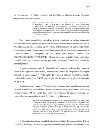 218
da Enerbios com o Sr. Mário Pontarollo, pai do Carlão, na Cláusula Segunda, Parágrafo
Segundo está disposto o seguinte:
Dentro dos direitos ora cedidos e acima elucidados, encontra-se a obrigação dos
COMPROMISSÁRIOS VENDEDORES em autorizar o COMPROMISSÁRIO
COMPRADOR, seus prepostos e/ou contratados devidamente identificados, a
acessar a propriedade (mesmo que passando por terras de sua propriedade não
prometidas no presente contrato) e nela permanecer por lapso temporal determinado,
com o objetivo de realizar os estudos necessários a elaboração do projeto básico da
PCH (grifo no original).
Fica evidente no contrato a permissão do acesso à propriedade por parte do empresário
e de outros ligados ao mesmo, não apenas nas áreas que são alvos do contrato como em toda a
propriedade. Além disso, apesar de ser um contrato de compromisso, em que os proprietários
têm uma promessa de compra, após a venda do projeto ou a realização do empreendimento, a
“Cláusula Quinta – Obrigação de não tratar com terceiro” afirma: “Os
COMPROMISSÁRIOS VENDEDORES obrigam-se a não arrendar, locar, emprestar,
constituir renda, dar em garantia, nem de qualquer forma onerar a faixa de terras descrita no
presente contrato”.
O contrato assinado pelo Sr. Pontarollo não apresenta nenhuma das vantagens
descritas pelo agricultor anteriormente, estando restrito apenas ao compromisso de compra
por parte do empreendedor e à “obrigação” de venda por parte do proprietário, estando
condicionado à outorga da ANEEL para “exploração do potencial energético denominado
PCH Km 14”.
Contratos similares ao do Sr. Pontarollo com a Enerbios foram assinados por dezenas
de outros proprietários, restringindo o controle e autonomia desses agricultores às terras e aos
recursos hídricos. O Sr. Carlão fala como via a atuação de pessoas contrárias ao
empreendimento no município, como a Dra. Vânia e o Sr. Bartolomeu.
Até na audiência eu tava com ele, tava lá, até tava bravo com vocês, né? [Dra. Vânia
e Bartolomeu] Onde que se viu, tão estragando meu negócio, não é? Acabando com
meu negócio. Depois eu descobri. Começa ele já mentiu onde vem a água; a água
disse que chegava em tal lugar, não chega lá. Agora eu descubro que pega mais da
metade da minha piscicultura. Eu tenho vinte, vinte emprego. Tem eu, minha
família, meu filho, minha neta já tá quase vivendo de lá. Fica complicado.Tem a
água que vem até ali mais a reserva, e o meu pai caiu ali e assinou aquela
declaração, e eu não posso fazê nada, ele assino!
A afirmação demonstra a capacidade das eletroestratégias de criar conflitos e destruir
relações de vizinhança, inclusive entre pessoas conhecidas e que há muitos anos convivem no
 