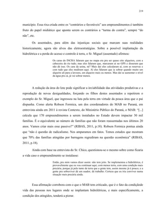 219
município. Essa rixa criada entre os “contrários e favoráveis” aos empreendimentos é também
fruto do papel midiático que aponta serem os contrários a “turma do contra”, sempre “do
não”, etc.
Os assentados, para além das injustiças sociais que marcam suas realidades
historicamente, agora são alvos das eletroestratégias. Sobre a possível implantação da
hidrelétrica e a perda do acesso e controle à terra, o Sr. Miguel (assentado) afirmou:
Os caras do INCRA falaram que no mapa era pra ser quase oito alqueires, com a
cabeceira do rio tudo; mas eles falaram que, marcaram aí no GPS e disseram que
não dá isso. Os cara da usina, né? Mais daí eles calcularam aí, com as reservas e
com tudo que eles mediram aqui. Aí eles falaram que ia sobrar quando muito um
alqueire ali para a lavoura, um alqueire mais ou menos. Mas daí se aumentar o nível
da água pra cá, já vai sobrar menos.
A redução da área do lote pode significar a inviabilidade das atividades produtivas e a
reprodução de novas desigualdades, forçando os filhos destes assentados a repetirem o
exemplo do Sr. Miguel, que ingressou na luta pela terra em virtude da pouca área que o pai
dispunha. Como alerta Robson Formica, um dos coordenadores do MAB no Paraná, em
entrevista ainda em 2011 à revista Contexto, do Ministério Público do Paraná, o MAB: “[...]
calcula que 170 empreendimentos a serem instalados no Estado devem impactar 30 mil
famílias. É o equivalente ao número de famílias que não foram reassentadas nos últimos 20
anos. Vamos criar mais esse passivo?” (RIBAS, 2011, p.18). Robson Formica pontua ainda
que “não é questão de radicalismo. Nos amparamos em fatos. Temos estudos que mostram
que 70% das famílias atingidas por barragens regrediram na questão econômica” (RIBAS,
2011, p.18).
Ainda com base na entrevista do Sr. Chico, questionou-se o mesmo sobre como ficaria
a vida caso o empreendimento se instalasse:
Então, pra mim vamos dizer assim: não tem jeito. Se implementou a hidrelétrica, é
provavelmente que eu vou continuar aqui, com menos terra, com uma condição mais
precária, porque já pelo tanto de terra que a gente tem, assim mesmo já é pouco; e a
gente pra sobreviver dá um suador, dá trabalho. Certeza que eu iria conviver numa
situação mais precária ainda.
Essa afirmação corrobora com o que o MAB tem criticado, que é o fato da condiçãode
vida das pessoas nos lugares onde se implantam hidrelétricas, e mais especificamente, a
condição dos atingidos, tenderá a piorar.
 