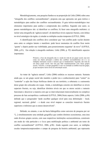 22
Metodologicamente, esta pesquisa fundou-se na proposição de Little (2006) sobre uma
“etnografia dos conflitos socioambientais”, proposta esta que apresenta um guia teórico e
metodológico para análise dos conflitos socioambientais. O guia teórico-metodológico traz
elementos importantes para análise e compreensão dos conflitos. Segundo este autor, os
passos metodológicos são: a) identificar os conflitos; b) fazer uma etnografia multiator; c)
incluir uma etnografia da ‘agência natural’; d) identificar níveis espaciais fractais, com ênfase
no nível estratégico da região; e) estudar as múltiplas escalas temporais (LITTLE, 2006).
A identificação dos conflitos deve considerar que “um conflito pode vacilar durante
anos entre os estágios latente e manifesto: pode haver momentos do conflito ficar muito
‘quente’ e depois perder sua visibilidade, para posteriormente esquentar’ de novo” (LITTLE,
2006, p.91). Em relação à etnografia multiator, Little (2006, p. 92) identificatrês aspectos
importantes:
Primeiro, o foco da etnografia não é o modo de vida de um grupo social, mas tem
como seu objeto principal a análise dos conflitos socioambientais em si e as
múltiplas interações sociais e naturais que os fundamentam. Segundo, não trata de
um único grupo social, mas tem que lidar simultaneamente com vários grupos
sociais. Terceiro, o escopo geográfico é rara vez limitado ao âmbito local do grupo,
já que incorpora vários níveis de articulação social.
Ao tratar da “agência natural”, Little (2006) enfatiza os recursos naturais. Sustenta
ainda que, se um grupo social não mantém o poder (ou o conhecimento) para “conter” ou
“controlar” a ação das forças biofísicas dentro de seu território, a soberania e a autonomia
desse grupo são colocadas em xeque. Ainda, a metodologia consiste em identificar os níveis
espaciais fractais, ou seja, identificar distintos níveis em que os atores sociais e naturais
funcionam e descrever a maneira com que se inter-relacionam transversalmente no complexo
processo de luta sociopolítica e ambiental (LITTLE, 2006).Neste aspecto, Little (2006, p.96)
defende que o pesquisador “pode escolher qualquer nível para essa delimitação – local,
regional, nacional, global – e desde esse nível mapear as conexões transníveis fractais
superiores e inferiores que os atores desenvolvem”.
Defende, no entanto, o uso da bacia hidrográfica como universo de pesquisa por ser
“[...] simultaneamente uma entidade geográfica que contêm distintos ecossistemas, uma área
onde diversos grupos sociais, com suas respectivas instituições socioeconômicas, constroem
um modo de vida particular e o locus para mobilização política e ambiental em torno do
conflito socioambiental” (LITTLE, 2006, p.96). Ainda segundo esse autor, as múltiplas
escalas temporaiscompreendem o campo de pesquisa da história ambiental, que representa
 