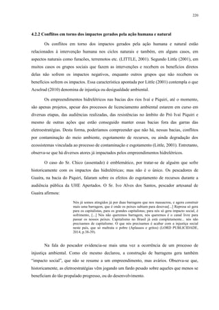 220
4.2.2 Conflitos em torno dos impactos gerados pela ação humana e natural
Os conflitos em torno dos impactos gerados pela ação humana e natural estão
relacionados à intervenção humana nos ciclos naturais e também, em alguns casos, em
aspectos naturais como furacões, terremotos etc. (LITTLE, 2001). Segundo Little (2001), em
muitos casos os grupos sociais que fazem as intervenções e recebem os benefícios diretos
delas não sofrem os impactos negativos, enquanto outros grupos que não recebem os
benefícios sofrem os impactos. Essa característica apontada por Little (2001) contempla o que
Acselrad (2010) denomina de injustiça ou desigualdade ambiental.
Os empreendimentos hidrelétricos nas bacias dos rios Ivaí e Piquiri, até o momento,
são apenas projetos, apesar dos processos de licenciamento ambiental estarem em curso em
diversas etapas, das audiências realizadas, das resistências no âmbito do Pró Ivaí Piquiri e
mesmo de outras ações que estão conseguido manter essas bacias fora das garras das
eletroestratégias. Desta forma, poderíamos compreender que não há, nessas bacias, conflitos
por contaminação do meio ambiente, esgotamento de recursos, ou ainda degradação dos
ecossistemas vinculada ao processo de contaminação e esgotamento (Little, 2001). Entretanto,
observa-se que há diversos atores já impactados pelos empreendimentos hidrelétricos.
O caso do Sr. Chico (assentado) é emblemático, por tratar-se de alguém que sofre
historicamente com os impactos das hidrelétricas; mas não é o único. Os pescadores de
Guaíra, na bacia do Piquiri, falaram sobre os efeitos do esgotamento de recursos durante a
audiência pública da UHE Apertados. O Sr. Ivo Alves dos Santos, pescador artesanal de
Guaíra afirmou:
Nós já somos atingidos já por duas barragens que nos massacrou, e agora construir
mais uma barragem, que é onde os peixes subiam para desovas[...] Represa só gera
para os capitalistas, para os grandes capitalistas; para nós só gera impacto social, é
sofrimento, [...] Nós não queremos barragem, nós queremos é o canal livre para
passar os nossos peixes. Capitalismo no Brasil já está completamente... nós não
precisamos de capitalismo. O que nós precisamos é acabar com a injustiça social
neste país, que só maltrata o pobre (Aplausos e gritos) (LORD PUBLICIDADE,
2014, p.38-39).
Na fala do pescador evidencia-se mais uma vez a ocorrência de um processo de
injustiça ambiental. Como ele mesmo declarou, a construção de barragens gera também
“impacto social”, que não se resume a um empreendimento, mas avários. Observa-se que,
historicamente, as eletroestratégias vêm jogando um fardo pesado sobre aqueles que menos se
beneficiam do tão propalado progresso, ou do desenvolvimento.
 