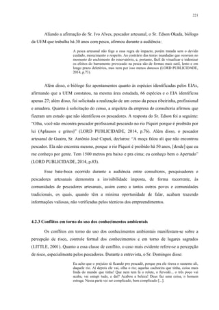 221
Aliando a afirmação do Sr. Ivo Alves, pescador artesanal, o Sr. Edson Okada, biólogo
da UEM que trabalha há 30 anos com pesca, afirmou durante a audiência:
A pesca artesanal não foge a essa regra de impacto, porém tratada sem o devido
cuidado, merecimento e respeito. Ao contrário das terras inundadas que ocorrem no
momento do enchimento do reservatório, e, portanto, fácil de visualizar e indenizar
os efeitos do barramento provocado na pesca são de formas mais sutil, lento e em
longo prazo deletérios, mas nem por isso menos danosos (LORD PUBLICIDADE,
2014, p.73).
Além disso, o biólogo fez apontamentos quanto às espécies identificadas pelos EIAs,
afirmando que a UEM constatou, na mesma área estudada, 66 espécies e o EIA identificou
apenas 27; além disso, foi solicitada a realização de um censo da pesca ribeirinha, profissional
e amadora. Quanto à solicitação do censo, a arquiteta da empresa de consultoria afirmou que
fizeram um estudo que não identificou os pescadores. A resposta do Sr. Edson foi a seguinte:
“Olha, você não encontra pescador profissional pescando no rio Piquiri porque é proibido por
lei (Aplausos e gritos)” (LORD PUBLICIDADE, 2014, p.76). Além disso, o pescador
artesanal de Guaíra, Sr. Antônio José Capati, declarou: “A moça falou ali que não encontrou
pescador. Ela não encontra mesmo, porque o rio Piquiri é proibido há 50 anos, [desde] que eu
me conheço por gente. Tem 1500 metros pra baixo e pra cima; eu conheço bem o Apertado”
(LORD PUBLICIDADE, 2014, p.83).
Esse bate-boca ocorrido durante a audiência entre consultores, pesquisadores e
pescadores artesanais demonstra a invisibilidade imposta, de forma recorrente, às
comunidades de pescadores artesanais, assim como a tantos outros povos e comunidades
tradicionais, os quais, quando têm a mínima oportunidade de falar, acabam trazendo
informações valiosas, não verificadas pelos técnicos dos empreendimentos.
4.2.3 Conflitos em torno do uso dos conhecimentos ambientais
Os conflitos em torno do uso dos conhecimentos ambientais manifestam-se sobre a
percepção de risco, controle formal dos conhecimentos e em torno de lugares sagrados
(LITTLE, 2001). Quanto a essa classe de conflito, o caso mais evidente refere-se a percepção
de risco, especialmente pelos pescadores. Durante a entrevista, o Sr. Domingos disse:
Eu acho que o prejuízo tá ficando pro pescadô, porque pra ele tirava o sustento ali,
daquele rio. Aí depois ele vai, olha o rio; aquelas cachoeira que tinha, coisa mais
linda do mundo que tinha! Que nem tem lá o rolete, o fervedô... o três poço vai
acaba, vai entupi tudo, e daí? Acabou a beleza! Deus faz uma coisa, o homem
estraga. Nessa parte vai ser complicado, bem complicado [...].
 