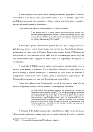 222
A manifestação de preocupação do Sr. Domingos demonstra a percepção de risco da
comunidade e o que de fato acaba acontecendo quando os rios são barrados: a pesca fica
proibida por um período para aumentar os estoques e depois as espécies que os pescadores
estavam acostumados a pescar desaparecem.
Outra distinta percepção de risco provém do Sr. Chico, assentado.
É, mas ia mudar muito, ia ter que me readaptar aqui, porque o clima, acho que altera
um pouco; a mesma leishmaniose ia ter que... ela vai chegar até mais próximo, então
eu ia ter que me readaptar. Eu ia mudar praticamente, bastante radicalmente minha
convivência aqui. Mas não cheguei a imaginar isso. Então não cheguei a imaginar
isso, a minha expectativa é que não aconteça.
A preocupação quanto à leishmaniose apontada pelo Sr. Chico - que já foi infectado
pela doença, e inclusive teve de mudar sua casa para um local mais distante da área de mata -
comprova-se em casos como da Usina de Tucuruí, que segundo Moura (1998) passou de
dezoito casos em 1983, para quase mil em 1995, aumento atribuído ao processo de migração,
aos desmatamentos para ocupação de novas áreas e à implantação de projetos de
assentamento.
A construção de hidrelétricas tem trazido consigo doenças tropicais muitas vezes já
extintas, como apontam pesquisadores. Em se tratando da leishmaniose, o município teve um
foco da doença, e segundo informações, o Ministério da Saúde esteve no município e
acompanhou a família, assim como o exército. Dentre as recomendações, sugeriu-se que o Sr.
Chico mudasse a casa para um local mais distante da mata, o que foi feito.
Quanto aos conhecimentos da comunidade, apesar de não estarem sendo alvo de
conflito, é importante descrever um fato ocorrido e descrito pelo Dr. Robertson:
Eu trouxe comigo uma mestranda, inclusive uma mestranda da Unicentro, em
Guarapuava, mas que trabalha lá no PEA80
. Ela veio fazer uma palestra, a Angélica,
ela veio fazer uma palestra: a importância da taxonomia. E naquele dia, ela cientista
mestranda falando de um peixe que tinha sido recentemente descoberto pela ciência,
ainda inominado; e o pescador profissional, o povo aqui do Porto Ubá. “Não, nós
chamamos esse bicho aí de mijãozinho”. Quer dizer, as pessoas daqui já tinham o
nome de um peixe que a ciência desconhecia. Ou seja, essa aproximação entre
conhecimento popular e o científico, se for articulado, significa que as pessoas se
sentem mais [gesto de valorização].
A afirmação do Dr. Robertson demonstra a importância dos saberes desses povos, que
são construídos socialmente, masque ainda não chegaramà academia. Seguindo a proposição
80
O PEA é o Prorama de Pós-Graduação da UEM em Estudos Aquáticos.
 