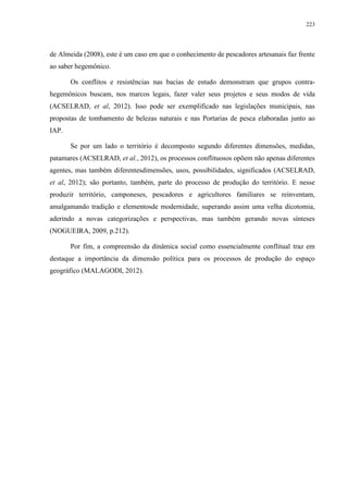 223
de Almeida (2008), este é um caso em que o conhecimento de pescadores artesanais faz frente
ao saber hegemônico.
Os conflitos e resistências nas bacias de estudo demonstram que grupos contra-
hegemônicos buscam, nos marcos legais, fazer valer seus projetos e seus modos de vida
(ACSELRAD, et al, 2012). Isso pode ser exemplificado nas legislações municipais, nas
propostas de tombamento de belezas naturais e nas Portarias de pesca elaboradas junto ao
IAP.
Se por um lado o território é decomposto segundo diferentes dimensões, medidas,
patamares (ACSELRAD, et al., 2012), os processos conflituosos opõem não apenas diferentes
agentes, mas também diferentesdimensões, usos, possibilidades, significados (ACSELRAD,
et al, 2012); são portanto, também, parte do processo de produção do território. E nesse
produzir território, camponeses, pescadores e agricultores familiares se reinventam,
amalgamando tradição e elementosde modernidade, superando assim uma velha dicotomia,
aderindo a novas categorizações e perspectivas, mas também gerando novas sínteses
(NOGUEIRA, 2009, p.212).
Por fim, a compreensão da dinâmica social como essencialmente conflitual traz em
destaque a importância da dimensão política para os processos de produção do espaço
geográfico (MALAGODI, 2012).
 