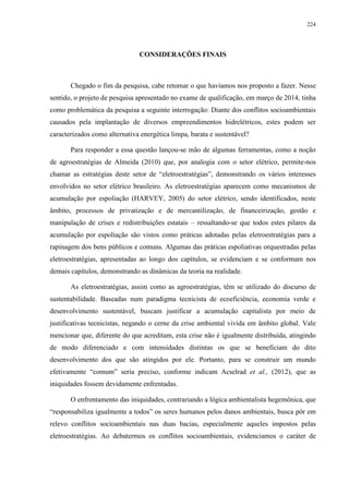224
CONSIDERAÇÕES FINAIS
Chegado o fim da pesquisa, cabe retomar o que havíamos nos proposto a fazer. Nesse
sentido, o projeto de pesquisa apresentado no exame de qualificação, em março de 2014, tinha
como problemática da pesquisa a seguinte interrogação: Diante dos conflitos socioambientais
causados pela implantação de diversos empreendimentos hidrelétricos, estes podem ser
caracterizados como alternativa energética limpa, barata e sustentável?
Para responder a essa questão lançou-se mão de algumas ferramentas, como a noção
de agroestratégias de Almeida (2010) que, por analogia com o setor elétrico, permite-nos
chamar as estratégias deste setor de “eletroestratégias”, demonstrando os vários interesses
envolvidos no setor elétrico brasileiro. As eletroestratégias aparecem como mecanismos de
acumulação por espoliação (HARVEY, 2005) do setor elétrico, sendo identificados, neste
âmbito, processos de privatização e de mercantilização, de financeirização, gestão e
manipulação de crises e redistribuições estatais – ressaltando-se que todos estes pilares da
acumulação por espoliação são vistos como práticas adotadas pelas eletroestratégias para a
rapinagem dos bens públicos e comuns. Algumas das práticas espoliativas orquestradas pelas
eletroestratégias, apresentadas ao longo dos capítulos, se evidenciam e se conformam nos
demais capítulos, demonstrando as dinâmicas da teoria na realidade.
As eletroestratégias, assim como as agroestratégias, têm se utilizado do discurso de
sustentabilidade. Baseadas num paradigma tecnicista de ecoeficiência, economia verde e
desenvolvimento sustentável, buscam justificar a acumulação capitalista por meio de
justificativas tecnicistas, negando o cerne da crise ambiental vivida em âmbito global. Vale
mencionar que, diferente do que acreditam, esta crise não é igualmente distribuída, atingindo
de modo diferenciado e com intensidades distintas os que se beneficiam do dito
desenvolvimento dos que são atingidos por ele. Portanto, para se construir um mundo
efetivamente “comum” seria preciso, conforme indicam Acselrad et al., (2012), que as
iniquidades fossem devidamente enfrentadas.
O enfrentamento das iniquidades, contrariando a lógica ambientalista hegemônica, que
“responsabiliza igualmente a todos” os seres humanos pelos danos ambientais, busca pôr em
relevo conflitos socioambientais nas duas bacias, especialmente aqueles impostos pelas
eletroestratégias. Ao debatermos os conflitos socioambientais, evidenciamos o caráter de
 