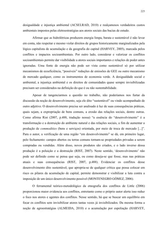225
desigualdade e injustiça ambiental (ACSELRAD, 2010) e realçamosos verdadeiros custos
ambientais impostos pelas eletroestratégias aos atores sociais das bacias de estudo.
Afirmar que as hidrelétricas produzem energia limpa, barata e sustentável é não levar
em conta, não respeitar e mesmo violar direitos de grupos historicamente marginalizados pela
lógica capitalista de acumulação e da geografia do capital (HARVEY, 2005), marcada pelos
conflitos e impactos socioambientais. Por outro lado, considerar e valorizar os conflitos
socioambientais permite dar visibilidade a atores sociais importantes e relações de poder antes
ignoradas. Uma fonte de energia não pode ser vista como sustentável só por utilizar
mecanismos de ecoeficiência, “possíveis” reduções de emissões de GEE ou outro mecanismo
de mercado qualquer, como os instrumentos de economia verde. A desigualdade social e
ambiental, a injustiça ambiental e os direitos de comunidades quase sempre invisibilizadas
precisam ser considerados na definição do que é ou não sustentabilidade.
Apesar de tangenciarmos a questão no trabalho, não poderíamos nos furtar da
discussão da noção de desenvolvimento, seja ele dito “sustentável” ou vindo acompanhado de
outro adjetivo. O desenvolvimento precisa ser analisado à luz de suas consequências práticas,
quais sejam, a expropriação de bens comuns, a erosão das relações sociais, dentre outras.
Como afirma Rist (2007, p.488, tradução nossa) “a essência do “desenvolvimento” é a
transformação e a destruição do ambiente natural e das relações sociais, a fim de aumentar a
produção de commodities (bens e serviços) orientada, por meio de troca de mercado [...]”.
Para o autor, a verificação de uma região “em desenvolvimento” se dá, em primeiro lugar,
pelo fechamento: campos abertos ou terras comuns tornam-se propriedades privadas a serem
compradas ou vendidas. Além disso, novos produtos são criados, e o lado inverso dessa
produção é a poluição e a destruição (RIST, 2007). Neste sentido, ‘desenvolvimento’ não
pode ser definido como se pensa que seja, ou como deseja-se que fosse, mas nas práticas
atuais e suas consequências (RIST, 2007, p.488). Evidenciar os conflitos desse
desenvolvimento dito sustentável, que apropria-se de qualquer crítica que possa colocar em
risco os pilares da acumulação de capital, permite demonstrar e visibilizar a luta contra a
imposição de um único desenvolvimento possível (MONTENEGRO GÓMEZ, 2006).
O ferramental teórico-metodológico da etnografia dos conflitos de Little (2006)
proporcionou maior evidencia aos conflitos, entretanto como o próprio autor alerta isso reduz
o foco nos atores e agentes dos conflitos. Nesse sentido, há que se buscar um equilíbrio em
focar os conflitos sem invisibilizar atores tantas vezes já invisibilizados. Da mesma forma a
noção de agroestratégias (ALMEIDA, 2010) e a acumulação por espoliação (HARVEY,
 