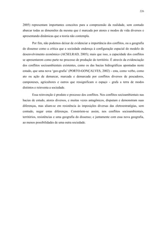 226
2005) representam importantes conceitos para a compreensão da realidade, sem contudo
abarcar todas as dimensões da mesma que é marcada por atores e modos de vida diversos e
apresentando dinâmicas que a teoria não contempla.
Por fim, não podemos deixar de evidenciar a importância dos conflitos, ou a geografia
do dissenso como a crítica que a sociedade endereça à configuração espacial do modelo de
desenvolvimento econômico (ACSELRAD, 2005); mais que isso, a capacidade dos conflitos
se apresentarem como parte no processo de produção do território. É através da evidenciação
dos conflitos socioambientais existentes, como os das bacias hidrográficas apontadas neste
estudo, que uma nova ‘geo-grafia’ (PORTO-GONÇALVES, 2002) - esta, como verbo, como
ato ou ação de demarcar, marcada e demarcada por conflitos diversos de pescadores,
camponeses, agricultores e outros que ressignificam o espaço - grafa a terra de modos
distintos e reinventa a sociedade.
Essa reinvenção é produto e processo dos conflitos. Nos conflitos socioambientais nas
bacias de estudo, atores diversos, e muitas vezes antagônicos, disputam e demonstram suas
diferenças, mas aliam-se em resistência às imposições diversas das eletroestratégias, sem
contudo, negar estas diferenças. Constróem-se assim, nos conflitos socioambientais,
territórios, resistências e uma geografia do dissenso; e juntamente com essa nova geografia,
ao menos possibilidades de uma outra sociedade.
 