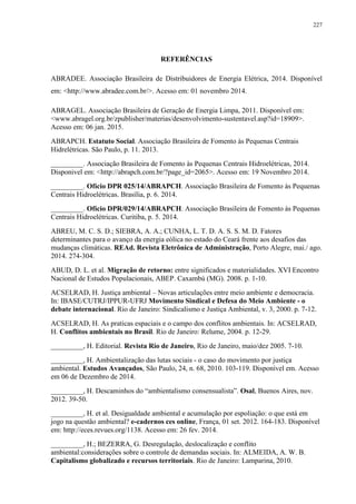 227
REFERÊNCIAS
ABRADEE. Associação Brasileira de Distribuidores de Energia Elétrica, 2014. Disponível
em: <http://www.abradee.com.br/>. Acesso em: 01 novembro 2014.
ABRAGEL. Associação Brasileira de Geração de Energia Limpa, 2011. Disponível em:
<www.abragel.org.br/zpublisher/materias/desenvolvimento-sustentavel.asp?id=18909>.
Acesso em: 06 jan. 2015.
ABRAPCH. Estatuto Social. Associação Brasileira de Fomento às Pequenas Centrais
Hidrelétricas. São Paulo, p. 11. 2013.
_________. Associação Brasileira de Fomento às Pequenas Centrais Hidroelétricas, 2014.
Disponivel em: <http://abrapch.com.br/?page_id=2065>. Acesso em: 19 Novembro 2014.
_________. Ofício DPR 025/14/ABRAPCH. Associação Brasileira de Fomento às Pequenas
Centrais Hidroelétricas. Brasília, p. 6. 2014.
_________. Ofício DPR/029/14/ABRAPCH. Associação Brasileira de Fomento às Pequenas
Centrais Hidroelétricas. Curitiba, p. 5. 2014.
ABREU, M. C. S. D.; SIEBRA, A. A.; CUNHA, L. T. D. A. S. S. M. D. Fatores
determinantes para o avanço da energia eólica no estado do Ceará frente aos desafios das
mudanças climáticas. REAd. Revista Eletrônica de Administração, Porto Alegre, mai./ ago.
2014. 274-304.
ABUD, D. L. et al. Migração de retorno: entre significados e materialidades. XVI Encontro
Nacional de Estudos Populacionais, ABEP. Caxambú (MG). 2008. p. 1-10.
ACSELRAD, H. Justiça ambiental – Novas articulações entre meio ambiente e democracia.
In: IBASE/CUTRJ/IPPUR-UFRJ Movimento Sindical e Defesa do Meio Ambiente - o
debate internacional. Rio de Janeiro: Sindicalismo e Justiça Ambiental, v. 3, 2000. p. 7-12.
ACSELRAD, H. As praticas espaciais e o campo dos conflitos ambientais. In: ACSELRAD,
H. Conflitos ambientais no Brasil. Rio de Janeiro: Relume, 2004. p. 12-29.
_________, H. Editorial. Revista Rio de Janeiro, Rio de Janeiro, maio/dez 2005. 7-10.
_________, H. Ambientalização das lutas sociais - o caso do movimento por justiça
ambiental. Estudos Avançados, São Paulo, 24, n. 68, 2010. 103-119. Disponível em. Acesso
em 06 de Dezembro de 2014.
_________, H. Descaminhos do “ambientalismo consensualista”. Osal, Buenos Aires, nov.
2012. 39-50.
_________, H. et al. Desigualdade ambiental e acumulação por espoliação: o que está em
jogo na questão ambiental? e-cadernos ces online, França, 01 set. 2012. 164-183. Disponível
em: http://eces.revues.org/1138. Acesso em: 26 fev. 2014.
_________, H.; BEZERRA, G. Desregulação, deslocalização e conflito
ambiental:considerações sobre o controle de demandas sociais. In: ALMEIDA, A. W. B.
Capitalismo globalizado e recursos territoriais. Rio de Janeiro: Lamparina, 2010.
 