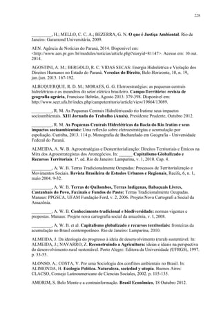 228
_________, H.; MELLO, C. C. A.; BEZERRA, G. N. O que é Justiça Ambiental. Rio de
Janeiro: Garamond Universitária, 2009.
AEN. Agência de Notícias do Paraná, 2014. Disponivel em:
<http://www.aen.pr.gov.br/modules/noticias/article.php?storyid=81147>. Acesso em: 10 out.
2014.
AGOSTINI, A. M.; BERGOLD, R. C. VIDAS SECAS: Energia Hidrelétrica e Violação dos
Direitos Humanos no Estado do Paraná. Veredas do Direito, Belo Horizonte, 10, n. 19,
jan./jun. 2013. 167-192.
ALBUQUERQUE, R. D. M.; MORAES, G. G. Eletroestratégias: as pequenas centrais
hidrelétricas e os meandros do setor elétrico brasileiro. Campo-Território: revista de
geografia agrária, Francisco Beltrão, Agosto 2013. 379-398. Disponível em:
http://www.seer.ufu.br/index.php/campoterritorio/article/view/19864/13089.
_________, R. M. As Pequenas Centrais Hidrelétricasdo rio Iratime seus impactos
socioambientais. XIII Jornada do Trabalho (Anais), Presidente Prudente, Outubro 2012.
_________, R. M. As Pequenas Centrais Hidrelétricas da Bacia do Rio Iratim e seus
impactos socioambientais: Uma reflexão sobre eletroestratégias e acumulação por
espoliação. Curitiba, 2013. 114 p. Monografia de Bacharelado em Geografia - Universidade
Federal do Paraná.
ALMEIDA, A. W. B. Agroestratégias e Desterritorialização: Direitos Territoriais e Étnicos na
Mira dos Agroestrategistas dos Aronegócios. In: ______ Capitalismo Globalizado e
Recursos Territoriais. 1ª. ed. Rio de Janeiro: Lamparina, v. 1, 2010. Cap. 4.
_________, A. W. B. Terras Tradicionalmente Ocupadas: Processos de Territorialização e
Movimentos Sociais. Revista Brasileira de Estudos Urbanos e Regionais, Recife, 6, n. 1,
maio 2004. 9-32.
_________, A. W. B. Terras de Quilombos, Terras Indígenas, Babaçuais Livres,
Castanhais do Povo, Faxinais e Fundos de Pasto: Terras Tradicionalmente Ocupadas.
Manaus: PPGSCA, UFAM Fundação Ford, v. 2, 2006. Projeto:Nova Cartografi a Social da
Amazônia.
_________, A. W. B. Conhecimento tradicional e biodiversidade: normas vigentes e
propostas. Manaus: Projeto nova cartografia social da amazônia, v. I, 2008.
_________, A. W. B. et al. Capitalismo globalizado e recursos territoriais: fronteiras da
acumulação no Brasil contemporâneo. Rio de Janeiro: Lamparina, 2010.
ALMEIDA, J. Da ideologia do progresso à ideia de desenvolvimento (rural) sustentável. In:
ALMEIDA, J.; NAVARRO, Z. Reconstruindo a Agricultura: ideias e ideais na perspectiva
do desenvolvimento rural sustentável. Porto Alegre: Editora da Universidade (UFRGS), 1997.
p. 33-55.
ALONSO, A.; COSTA, V. Por uma Sociologia dos conflitos ambientais no Brasil. In:
ALIMONDA, H. Ecología Política. Naturaleza, sociedad y utopía. Buenos Aires:
CLACSO, Consejo Latinoamericano de Ciencias Sociales, 2002. p. 115-135.
AMORIM, S. Belo Monte e a contrainformação. Brasil Econômico, 18 Outubro 2012.
 
