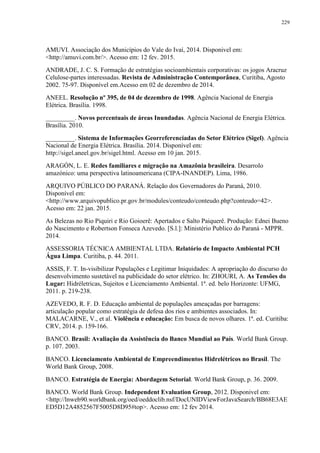229
AMUVI. Associação dos Municípios do Vale do Ivaí, 2014. Disponivel em:
<http://amuvi.com.br/>. Acesso em: 12 fev. 2015.
ANDRADE, J. C. S. Formação de estratégias socioambientais corporativas: os jogos Aracruz
Celulose-partes interessadas. Revista de Administração Contemporânea, Curitiba, Agosto
2002. 75-97. Disponível em.Acesso em 02 de dezembro de 2014.
ANEEL. Resolução nº 395, de 04 de dezembro de 1998. Agência Nacional de Energia
Elétrica. Brasília. 1998.
_________. Novos percentuais de áreas Inundadas. Agência Nacional de Energia Elétrica.
Brasília. 2010.
_________. Sistema de Informações Georreferenciadas do Setor Elétrico (Sigel). Agência
Nacional de Energia Elétrica. Brasília. 2014. Disponível em:
http://sigel.aneel.gov.br/sigel.html. Acesso em 10 jan. 2015.
ARAGÓN, L. E. Redes familiares e migração na Amazônia brasileira. Desarrolo
amazónico: uma perspectiva latinoamericana (CIPA-INANDEP). Lima, 1986.
ARQUIVO PÚBLICO DO PARANÁ. Relação dos Governadores do Paraná, 2010.
Disponível em:
<http://www.arquivopublico.pr.gov.br/modules/conteudo/conteudo.php?conteudo=42>.
Acesso em: 22 jan. 2015.
As Belezas no Rio Piquiri e Rio Goioerê: Apertados e Salto Paiquerê. Produção: Ednei Bueno
do Nascimento e Robertson Fonseca Azevedo. [S.l.]: Ministério Publico do Paraná - MPPR.
2014.
ASSESSORIA TÉCNICA AMBIENTAL LTDA. Relatório de Impacto Ambiental PCH
Água Limpa. Curitiba, p. 44. 2011.
ASSIS, F. T. In-visibilizar Populações e Legitimar Iniquidades: A apropriação do discurso do
desenvolvimento sustetável na publicidade do setor elétrico. In: ZHOURI, A. As Tensões do
Lugar: Hidréletricas, Sujeitos e Licenciamento Ambiental. 1ª. ed. belo Horizonte: UFMG,
2011. p. 219-238.
AZEVEDO, R. F. D. Educação ambiental de populações ameaçadas por barragens:
articulação popular como estratégia de defesa dos rios e ambientes associados. In:
MALACARNE, V., et al. Violência e educação: Em busca de novos olhares. 1ª. ed. Curitiba:
CRV, 2014. p. 159-166.
BANCO. Brasil: Avaliação da Assistência do Banco Mundial ao País. World Bank Group.
p. 107. 2003.
BANCO. Licenciamento Ambiental de Empreendimentos Hidrelétricos no Brasil. The
World Bank Group, 2008.
BANCO. Estratégia de Energia: Abordagem Setorial. World Bank Group, p. 36. 2009.
BANCO. World Bank Group. Independent Evaluation Group, 2012. Disponivel em:
<http://lnweb90.worldbank.org/oed/oeddoclib.nsf/DocUNIDViewForJavaSearch/BB68E3AE
ED5D12A4852567F5005D8D95#top>. Acesso em: 12 fev 2014.
 