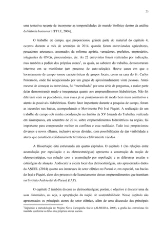 23
uma tentativa recente de incorporar as temporalidades do mundo biofísico dentro da análise
da história humana (LITTLE, 2006).
O trabalho de campo, que proporcionou grande parte do material do capítulo 4,
ocorreu durante o mês de setembro de 2014, quando foram entrevistados agricultores,
pescadores artesanais, assentados da reforma agrária, vereadores, prefeitos, empresários,
integrantes de ONGs, procuradores, etc. As 22 entrevistas foram realizadas por indicação,
mas também a pedido dos próprios atores1
, os quais, ao saberem do trabalho, demonstraram
interesse em se manifestar (um processo de auto-seleção). Houve casos em que o
levantamento de campo tomou características de grupos focais, como na casa do Sr. Carlos
Pontarollo, onde fui recepcionado por um grupo de aproximadamente vinte pessoas. Antes
mesmo de começar as entrevistas, fui “metralhado” por uma série de perguntas, a maior parte
delas demonstrando medo e insegurança quanto aos empreendimentos hidrelétricos. Não foi
diferente com os pescadores, mas esses já se posicionavam de modo bem mais combativo e
atento às possíveis hidrelétricas. Outro fator importante durante a pesquisa de campo, foram
as incursões nas bacias, acompanhando o Movimento Pró Ivaí Piquiri. A realização de um
trabalho de campo sob minha coordenação no âmbito da XV Jornada do Trabalho, realizada
em Guarapuava, em setembro de 2014, sobre empreendimentos hidrelétricos na região, foi
importante para compreender melhor os conflitos e essa realidade. Tudo isso proporcionou
diversos e novos olhares, inclusive novas dúvidas, com possibilidades de dar visibilidade a
atores que constroem cotidianamente territórios efetivamente vividos.
A Dissertação está estruturada em quatro capítulos. O capítulo 1 (As relações entre
acumulação por espoliação e as eletroestratégias) apresenta a construção da noção de
eletroestratégias, sua relação com a acumulação por espoliação e as diferentes escalas e
estratégias de atuação. Aodiscutir a escala local das eletroestratégias, são apresentados dados
da ANEEL (2014) quanto aos interesses do setor elétrico no Paraná e, em especial, nas bacias
do Ivaí e Piquiri, além dos processos de licenciamento desses empreendimentos que tramitam
no Instituto Ambiental do Paraná (IAP).
O capítulo 2 também discute as eletroestratégias; porém, o objetivo é discutir uma de
suas dimensões, ou seja, a apropriação da noção de sustentabilidade. Nesse capítulo são
apresentados os principais atores do setor elétrico, além de uma discussão das principais
1
Seguindo a metodologia do Projeto Nova Cartografia Social (ALMEIDA, 2008), a grafia das entrevistas foi
mantida conforme as falas dos próprios atores sociais.
 